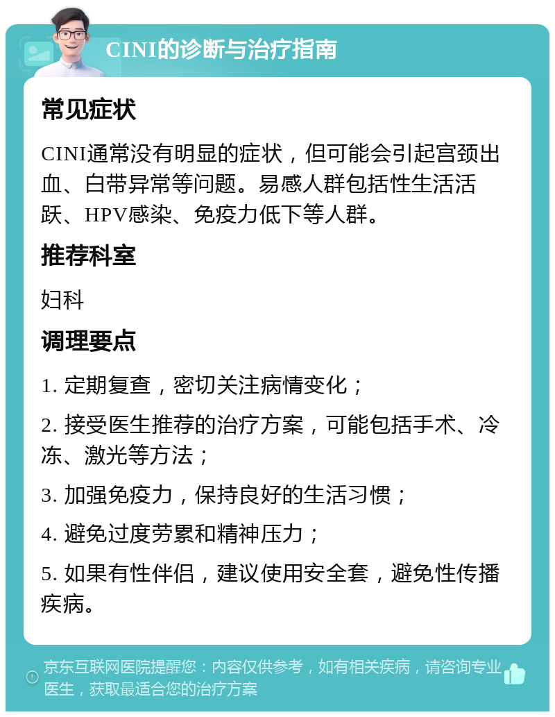 CINI的诊断与治疗指南 常见症状 CINI通常没有明显的症状，但可能会引起宫颈出血、白带异常等问题。易感人群包括性生活活跃、HPV感染、免疫力低下等人群。 推荐科室 妇科 调理要点 1. 定期复查，密切关注病情变化； 2. 接受医生推荐的治疗方案，可能包括手术、冷冻、激光等方法； 3. 加强免疫力，保持良好的生活习惯； 4. 避免过度劳累和精神压力； 5. 如果有性伴侣，建议使用安全套，避免性传播疾病。