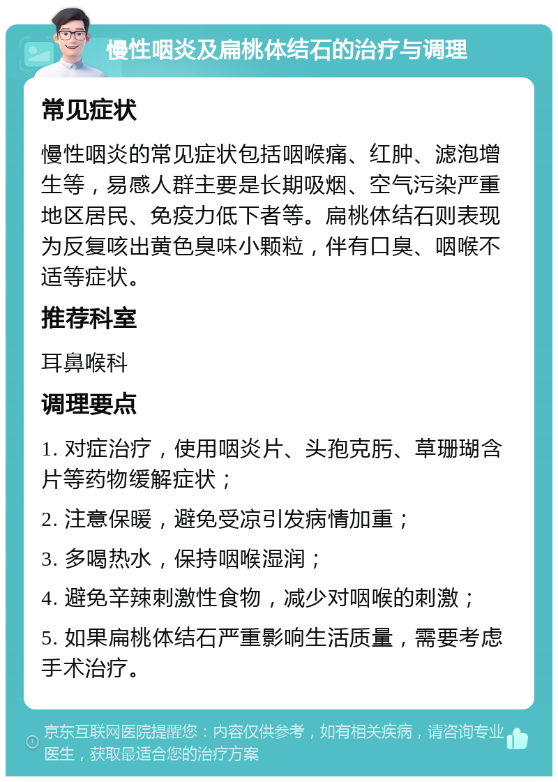 慢性咽炎及扁桃体结石的治疗与调理 常见症状 慢性咽炎的常见症状包括咽喉痛、红肿、滤泡增生等，易感人群主要是长期吸烟、空气污染严重地区居民、免疫力低下者等。扁桃体结石则表现为反复咳出黄色臭味小颗粒，伴有口臭、咽喉不适等症状。 推荐科室 耳鼻喉科 调理要点 1. 对症治疗，使用咽炎片、头孢克肟、草珊瑚含片等药物缓解症状； 2. 注意保暖，避免受凉引发病情加重； 3. 多喝热水，保持咽喉湿润； 4. 避免辛辣刺激性食物，减少对咽喉的刺激； 5. 如果扁桃体结石严重影响生活质量，需要考虑手术治疗。