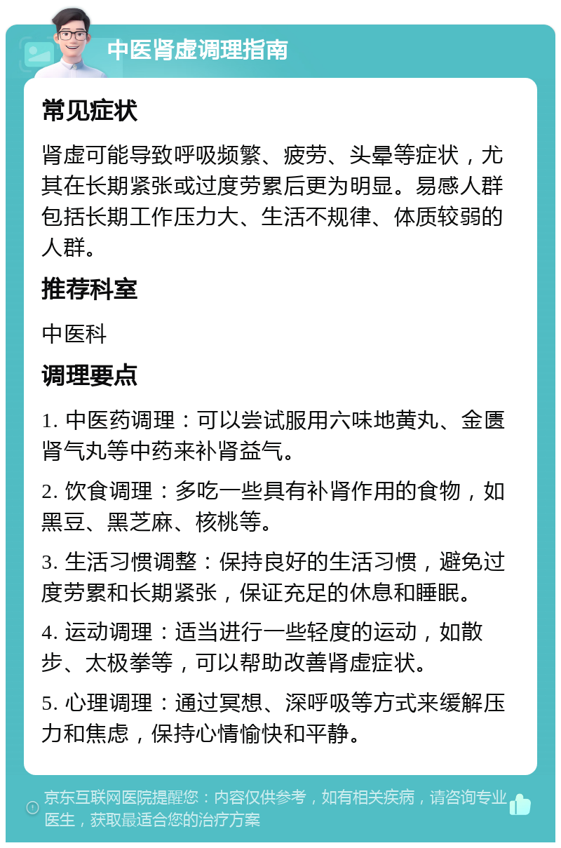 中医肾虚调理指南 常见症状 肾虚可能导致呼吸频繁、疲劳、头晕等症状，尤其在长期紧张或过度劳累后更为明显。易感人群包括长期工作压力大、生活不规律、体质较弱的人群。 推荐科室 中医科 调理要点 1. 中医药调理：可以尝试服用六味地黄丸、金匮肾气丸等中药来补肾益气。 2. 饮食调理：多吃一些具有补肾作用的食物，如黑豆、黑芝麻、核桃等。 3. 生活习惯调整：保持良好的生活习惯，避免过度劳累和长期紧张，保证充足的休息和睡眠。 4. 运动调理：适当进行一些轻度的运动，如散步、太极拳等，可以帮助改善肾虚症状。 5. 心理调理：通过冥想、深呼吸等方式来缓解压力和焦虑，保持心情愉快和平静。