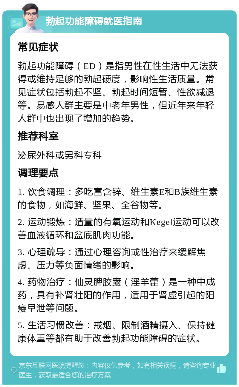 勃起功能障碍就医指南 常见症状 勃起功能障碍（ED）是指男性在性生活中无法获得或维持足够的勃起硬度，影响性生活质量。常见症状包括勃起不坚、勃起时间短暂、性欲减退等。易感人群主要是中老年男性，但近年来年轻人群中也出现了增加的趋势。 推荐科室 泌尿外科或男科专科 调理要点 1. 饮食调理：多吃富含锌、维生素E和B族维生素的食物，如海鲜、坚果、全谷物等。 2. 运动锻炼：适量的有氧运动和Kegel运动可以改善血液循环和盆底肌肉功能。 3. 心理疏导：通过心理咨询或性治疗来缓解焦虑、压力等负面情绪的影响。 4. 药物治疗：仙灵脾胶囊（淫羊藿）是一种中成药，具有补肾壮阳的作用，适用于肾虚引起的阳痿早泄等问题。 5. 生活习惯改善：戒烟、限制酒精摄入、保持健康体重等都有助于改善勃起功能障碍的症状。