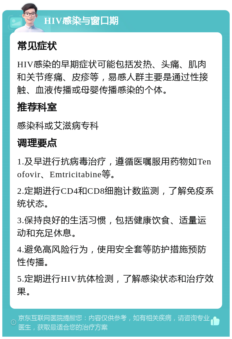 HIV感染与窗口期 常见症状 HIV感染的早期症状可能包括发热、头痛、肌肉和关节疼痛、皮疹等，易感人群主要是通过性接触、血液传播或母婴传播感染的个体。 推荐科室 感染科或艾滋病专科 调理要点 1.及早进行抗病毒治疗，遵循医嘱服用药物如Tenofovir、Emtricitabine等。 2.定期进行CD4和CD8细胞计数监测，了解免疫系统状态。 3.保持良好的生活习惯，包括健康饮食、适量运动和充足休息。 4.避免高风险行为，使用安全套等防护措施预防性传播。 5.定期进行HIV抗体检测，了解感染状态和治疗效果。