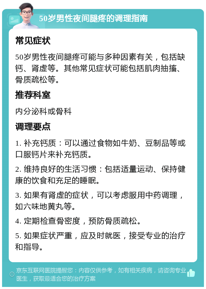 50岁男性夜间腿疼的调理指南 常见症状 50岁男性夜间腿疼可能与多种因素有关，包括缺钙、肾虚等。其他常见症状可能包括肌肉抽搐、骨质疏松等。 推荐科室 内分泌科或骨科 调理要点 1. 补充钙质：可以通过食物如牛奶、豆制品等或口服钙片来补充钙质。 2. 维持良好的生活习惯：包括适量运动、保持健康的饮食和充足的睡眠。 3. 如果有肾虚的症状，可以考虑服用中药调理，如六味地黄丸等。 4. 定期检查骨密度，预防骨质疏松。 5. 如果症状严重，应及时就医，接受专业的治疗和指导。