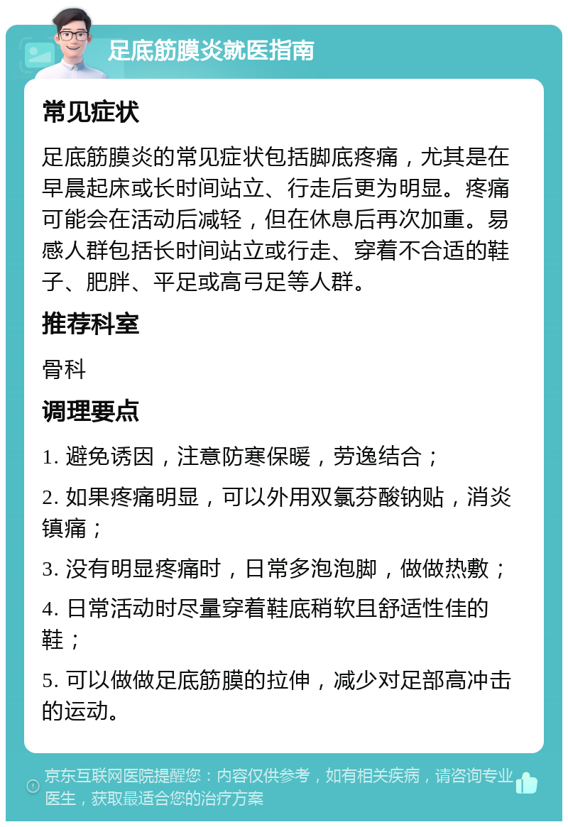 足底筋膜炎就医指南 常见症状 足底筋膜炎的常见症状包括脚底疼痛，尤其是在早晨起床或长时间站立、行走后更为明显。疼痛可能会在活动后减轻，但在休息后再次加重。易感人群包括长时间站立或行走、穿着不合适的鞋子、肥胖、平足或高弓足等人群。 推荐科室 骨科 调理要点 1. 避免诱因，注意防寒保暖，劳逸结合； 2. 如果疼痛明显，可以外用双氯芬酸钠贴，消炎镇痛； 3. 没有明显疼痛时，日常多泡泡脚，做做热敷； 4. 日常活动时尽量穿着鞋底稍软且舒适性佳的鞋； 5. 可以做做足底筋膜的拉伸，减少对足部高冲击的运动。