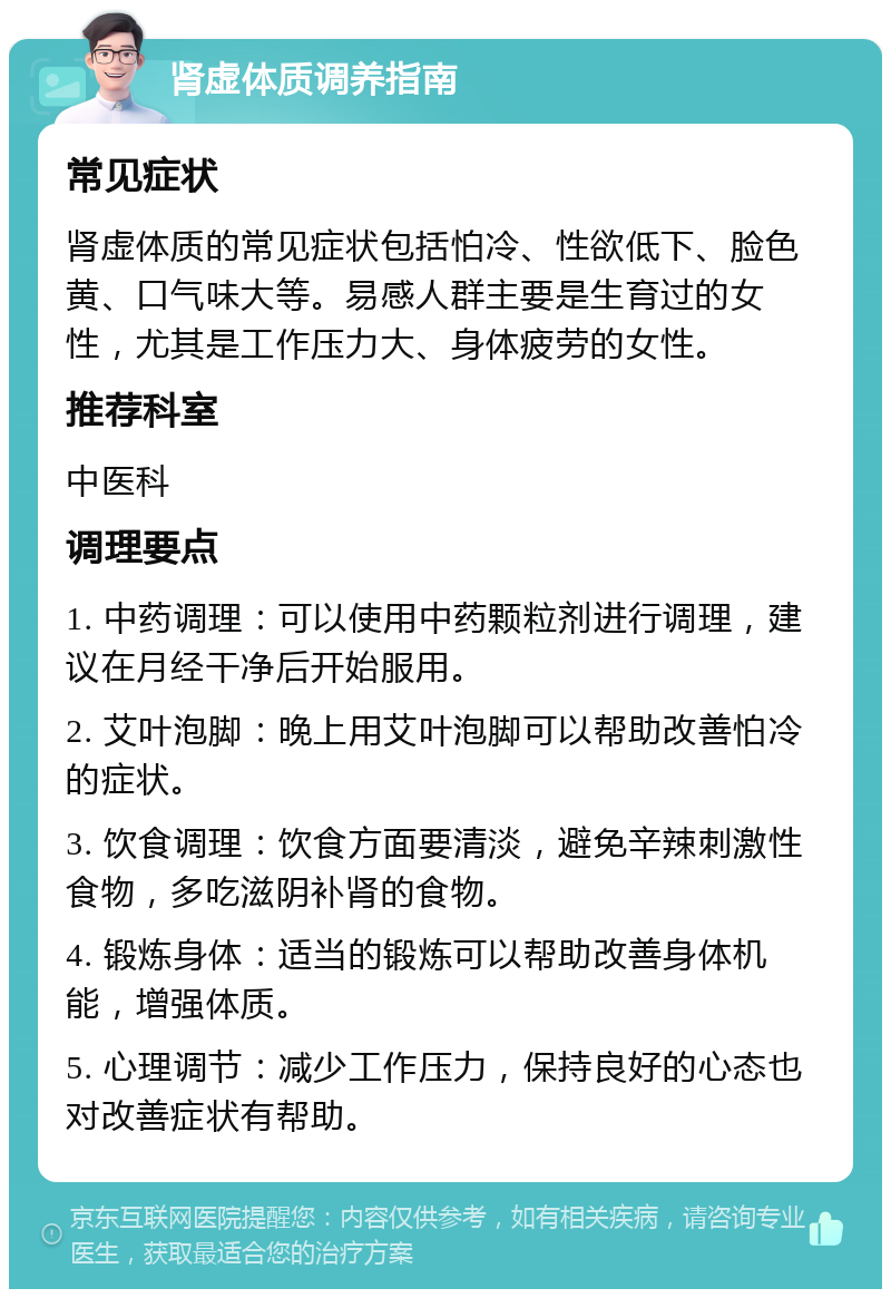 肾虚体质调养指南 常见症状 肾虚体质的常见症状包括怕冷、性欲低下、脸色黄、口气味大等。易感人群主要是生育过的女性，尤其是工作压力大、身体疲劳的女性。 推荐科室 中医科 调理要点 1. 中药调理：可以使用中药颗粒剂进行调理，建议在月经干净后开始服用。 2. 艾叶泡脚：晚上用艾叶泡脚可以帮助改善怕冷的症状。 3. 饮食调理：饮食方面要清淡，避免辛辣刺激性食物，多吃滋阴补肾的食物。 4. 锻炼身体：适当的锻炼可以帮助改善身体机能，增强体质。 5. 心理调节：减少工作压力，保持良好的心态也对改善症状有帮助。