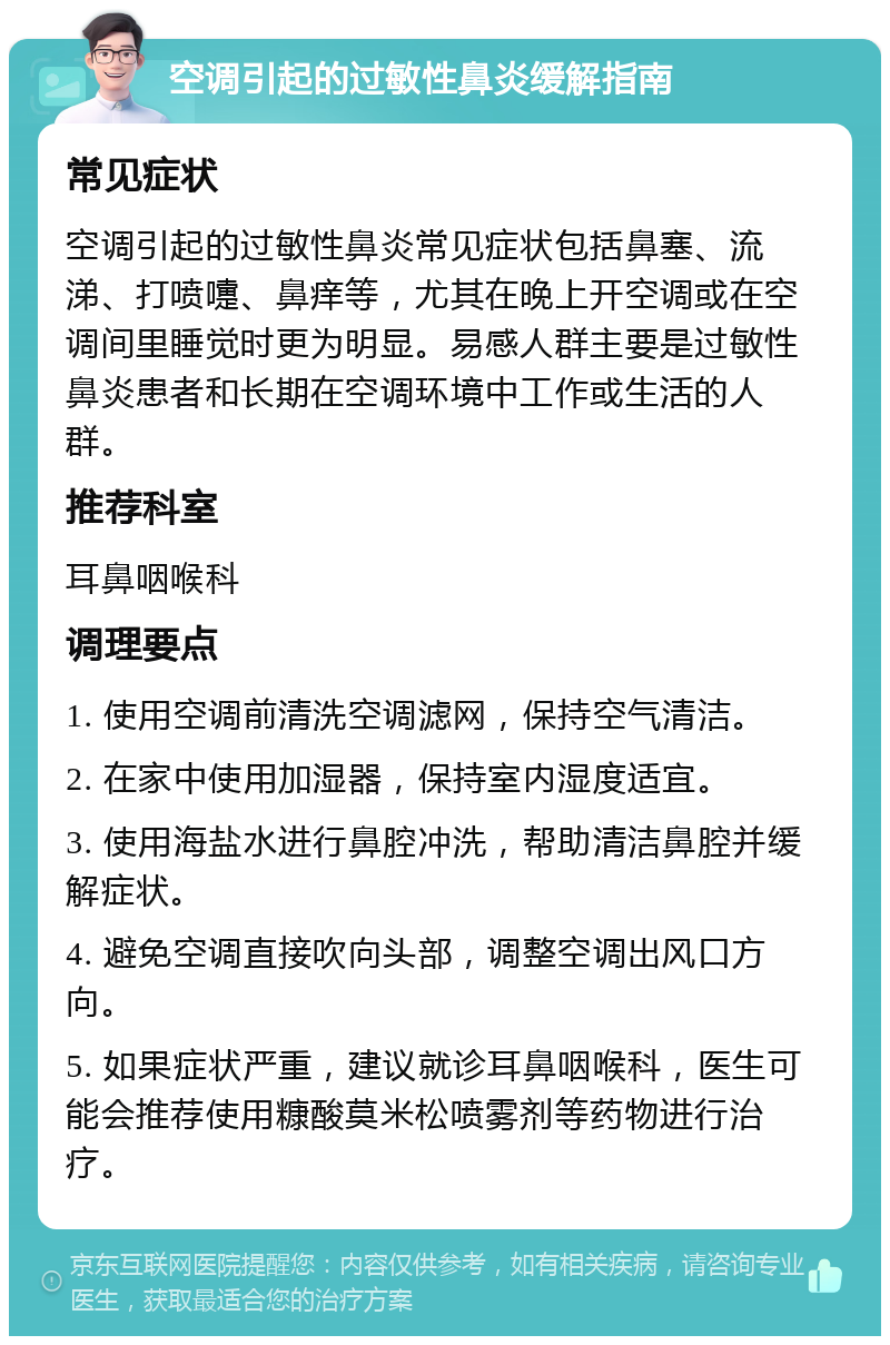 空调引起的过敏性鼻炎缓解指南 常见症状 空调引起的过敏性鼻炎常见症状包括鼻塞、流涕、打喷嚏、鼻痒等，尤其在晚上开空调或在空调间里睡觉时更为明显。易感人群主要是过敏性鼻炎患者和长期在空调环境中工作或生活的人群。 推荐科室 耳鼻咽喉科 调理要点 1. 使用空调前清洗空调滤网，保持空气清洁。 2. 在家中使用加湿器，保持室内湿度适宜。 3. 使用海盐水进行鼻腔冲洗，帮助清洁鼻腔并缓解症状。 4. 避免空调直接吹向头部，调整空调出风口方向。 5. 如果症状严重，建议就诊耳鼻咽喉科，医生可能会推荐使用糠酸莫米松喷雾剂等药物进行治疗。