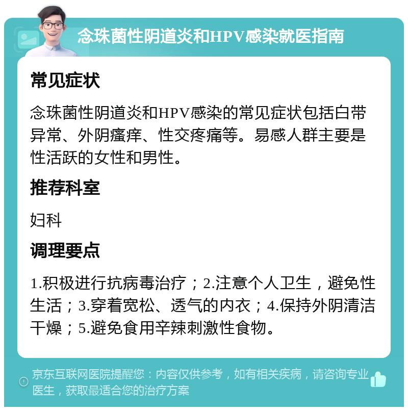 念珠菌性阴道炎和HPV感染就医指南 常见症状 念珠菌性阴道炎和HPV感染的常见症状包括白带异常、外阴瘙痒、性交疼痛等。易感人群主要是性活跃的女性和男性。 推荐科室 妇科 调理要点 1.积极进行抗病毒治疗；2.注意个人卫生，避免性生活；3.穿着宽松、透气的内衣；4.保持外阴清洁干燥；5.避免食用辛辣刺激性食物。