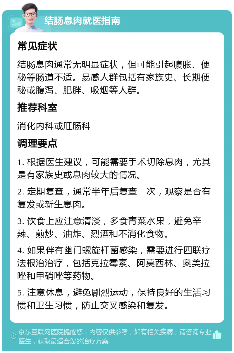 结肠息肉就医指南 常见症状 结肠息肉通常无明显症状，但可能引起腹胀、便秘等肠道不适。易感人群包括有家族史、长期便秘或腹泻、肥胖、吸烟等人群。 推荐科室 消化内科或肛肠科 调理要点 1. 根据医生建议，可能需要手术切除息肉，尤其是有家族史或息肉较大的情况。 2. 定期复查，通常半年后复查一次，观察是否有复发或新生息肉。 3. 饮食上应注意清淡，多食青菜水果，避免辛辣、煎炒、油炸、烈酒和不消化食物。 4. 如果伴有幽门螺旋杆菌感染，需要进行四联疗法根治治疗，包括克拉霉素、阿莫西林、奥美拉唑和甲硝唑等药物。 5. 注意休息，避免剧烈运动，保持良好的生活习惯和卫生习惯，防止交叉感染和复发。