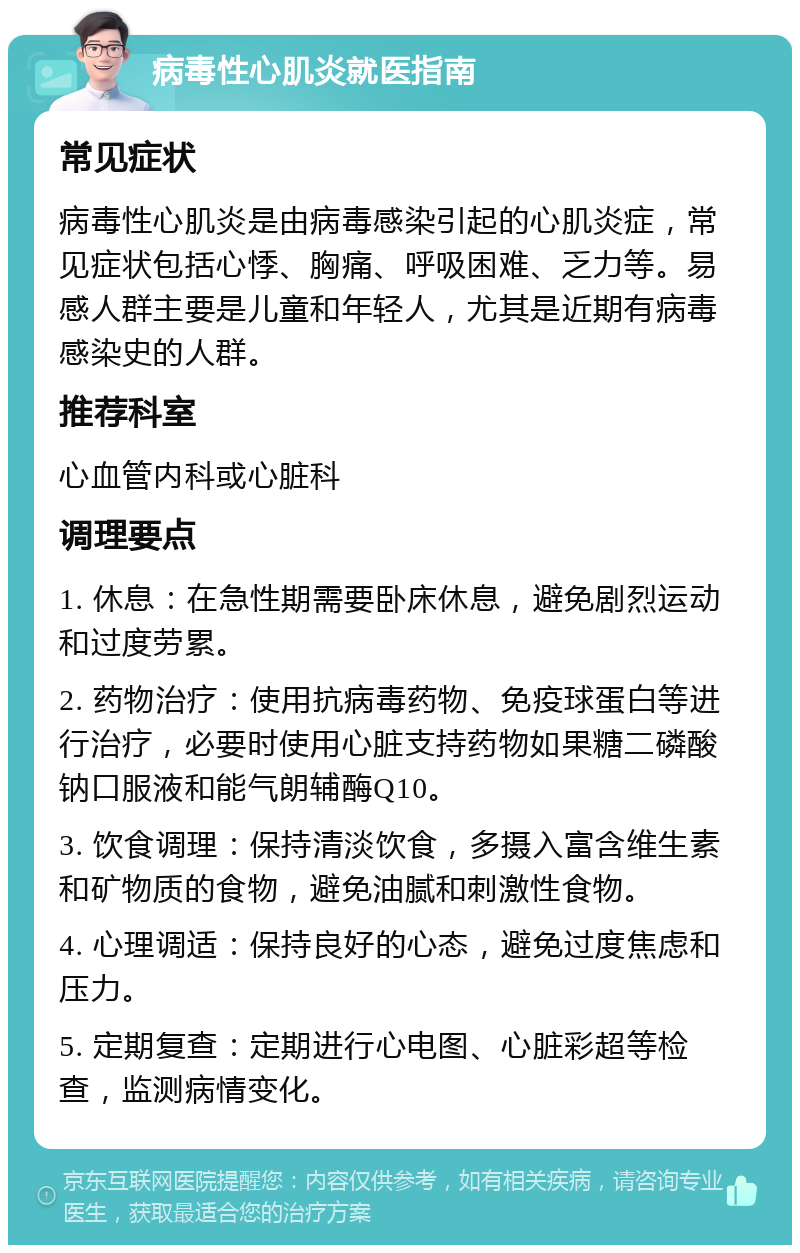 病毒性心肌炎就医指南 常见症状 病毒性心肌炎是由病毒感染引起的心肌炎症，常见症状包括心悸、胸痛、呼吸困难、乏力等。易感人群主要是儿童和年轻人，尤其是近期有病毒感染史的人群。 推荐科室 心血管内科或心脏科 调理要点 1. 休息：在急性期需要卧床休息，避免剧烈运动和过度劳累。 2. 药物治疗：使用抗病毒药物、免疫球蛋白等进行治疗，必要时使用心脏支持药物如果糖二磷酸钠口服液和能气朗辅酶Q10。 3. 饮食调理：保持清淡饮食，多摄入富含维生素和矿物质的食物，避免油腻和刺激性食物。 4. 心理调适：保持良好的心态，避免过度焦虑和压力。 5. 定期复查：定期进行心电图、心脏彩超等检查，监测病情变化。