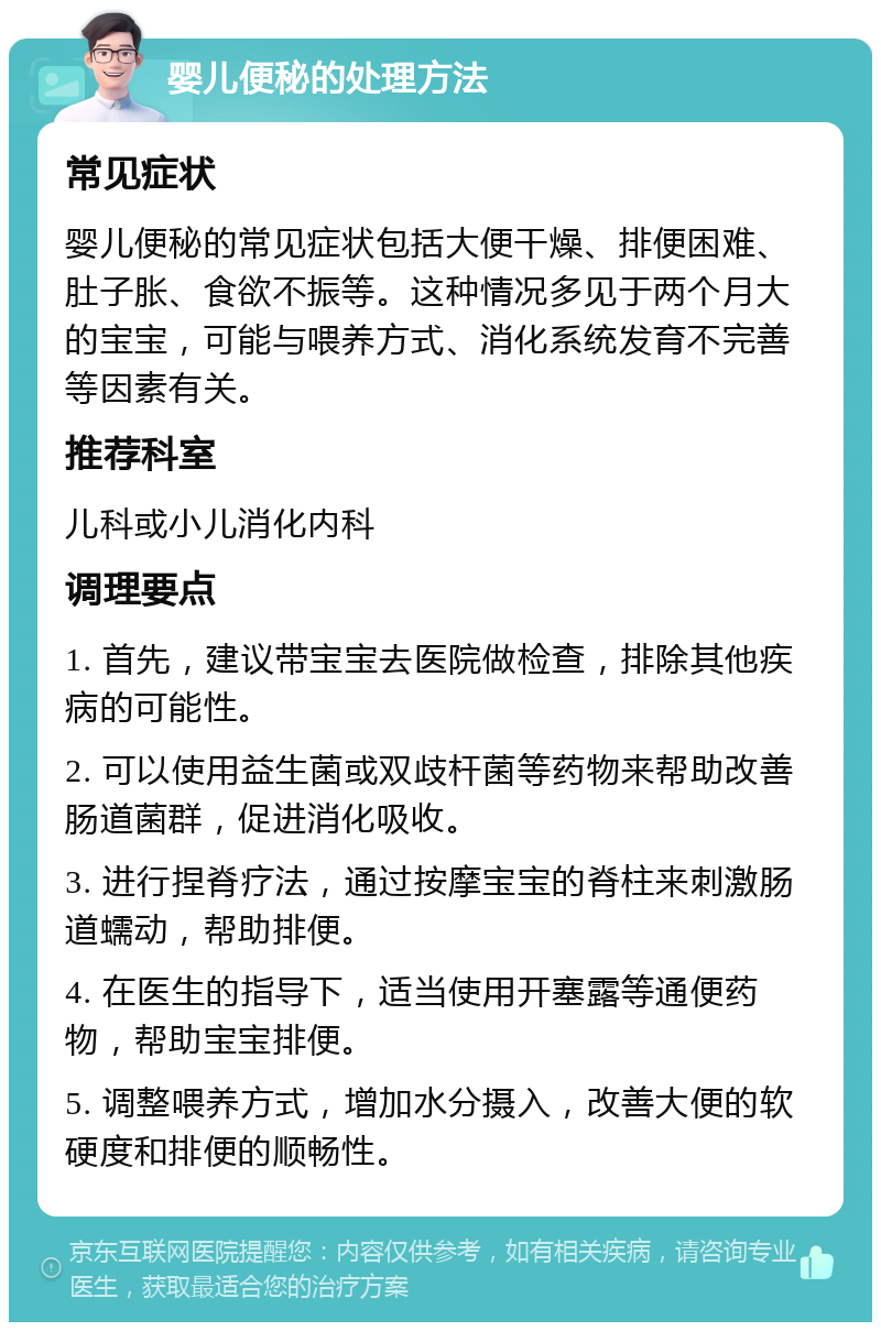 婴儿便秘的处理方法 常见症状 婴儿便秘的常见症状包括大便干燥、排便困难、肚子胀、食欲不振等。这种情况多见于两个月大的宝宝，可能与喂养方式、消化系统发育不完善等因素有关。 推荐科室 儿科或小儿消化内科 调理要点 1. 首先，建议带宝宝去医院做检查，排除其他疾病的可能性。 2. 可以使用益生菌或双歧杆菌等药物来帮助改善肠道菌群，促进消化吸收。 3. 进行捏脊疗法，通过按摩宝宝的脊柱来刺激肠道蠕动，帮助排便。 4. 在医生的指导下，适当使用开塞露等通便药物，帮助宝宝排便。 5. 调整喂养方式，增加水分摄入，改善大便的软硬度和排便的顺畅性。