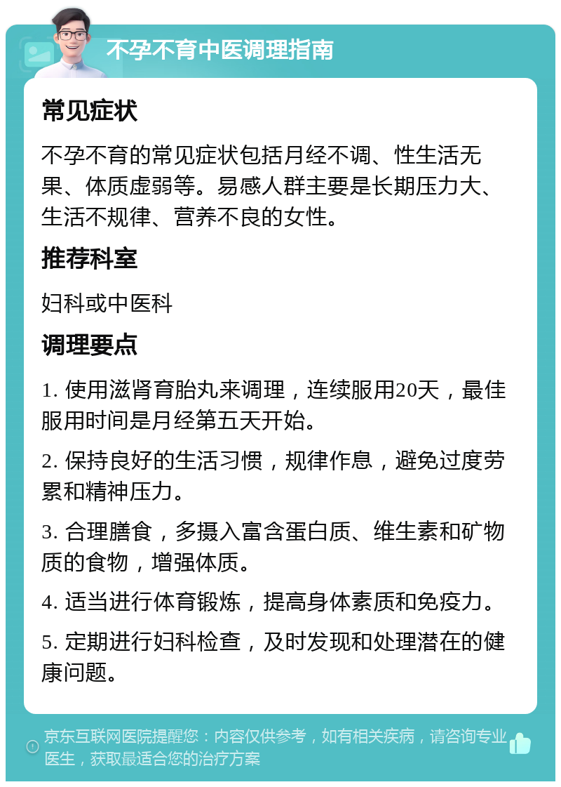 不孕不育中医调理指南 常见症状 不孕不育的常见症状包括月经不调、性生活无果、体质虚弱等。易感人群主要是长期压力大、生活不规律、营养不良的女性。 推荐科室 妇科或中医科 调理要点 1. 使用滋肾育胎丸来调理，连续服用20天，最佳服用时间是月经第五天开始。 2. 保持良好的生活习惯，规律作息，避免过度劳累和精神压力。 3. 合理膳食，多摄入富含蛋白质、维生素和矿物质的食物，增强体质。 4. 适当进行体育锻炼，提高身体素质和免疫力。 5. 定期进行妇科检查，及时发现和处理潜在的健康问题。