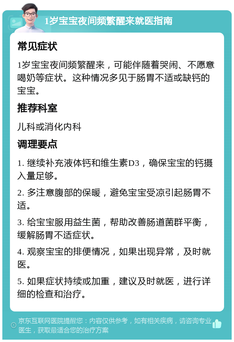 1岁宝宝夜间频繁醒来就医指南 常见症状 1岁宝宝夜间频繁醒来，可能伴随着哭闹、不愿意喝奶等症状。这种情况多见于肠胃不适或缺钙的宝宝。 推荐科室 儿科或消化内科 调理要点 1. 继续补充液体钙和维生素D3，确保宝宝的钙摄入量足够。 2. 多注意腹部的保暖，避免宝宝受凉引起肠胃不适。 3. 给宝宝服用益生菌，帮助改善肠道菌群平衡，缓解肠胃不适症状。 4. 观察宝宝的排便情况，如果出现异常，及时就医。 5. 如果症状持续或加重，建议及时就医，进行详细的检查和治疗。