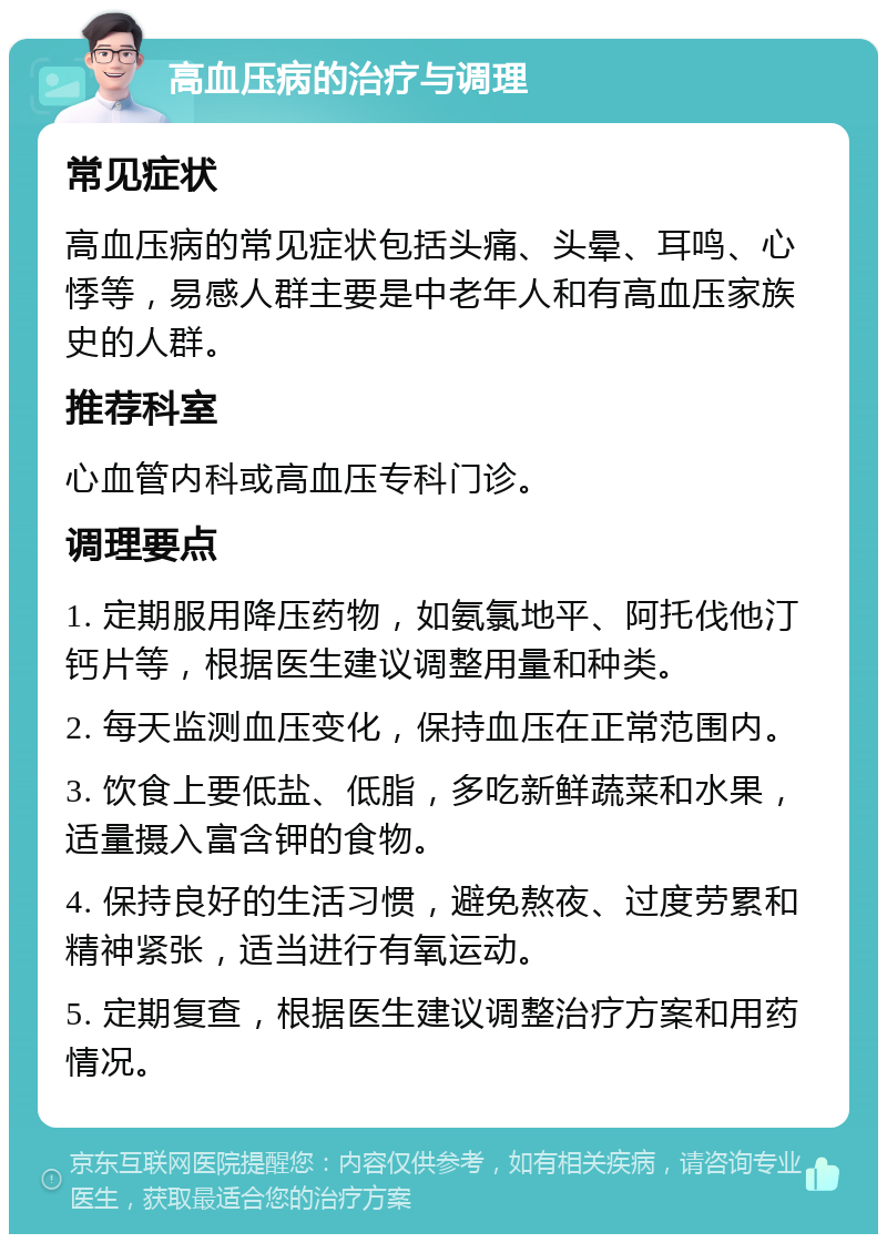 高血压病的治疗与调理 常见症状 高血压病的常见症状包括头痛、头晕、耳鸣、心悸等，易感人群主要是中老年人和有高血压家族史的人群。 推荐科室 心血管内科或高血压专科门诊。 调理要点 1. 定期服用降压药物，如氨氯地平、阿托伐他汀钙片等，根据医生建议调整用量和种类。 2. 每天监测血压变化，保持血压在正常范围内。 3. 饮食上要低盐、低脂，多吃新鲜蔬菜和水果，适量摄入富含钾的食物。 4. 保持良好的生活习惯，避免熬夜、过度劳累和精神紧张，适当进行有氧运动。 5. 定期复查，根据医生建议调整治疗方案和用药情况。