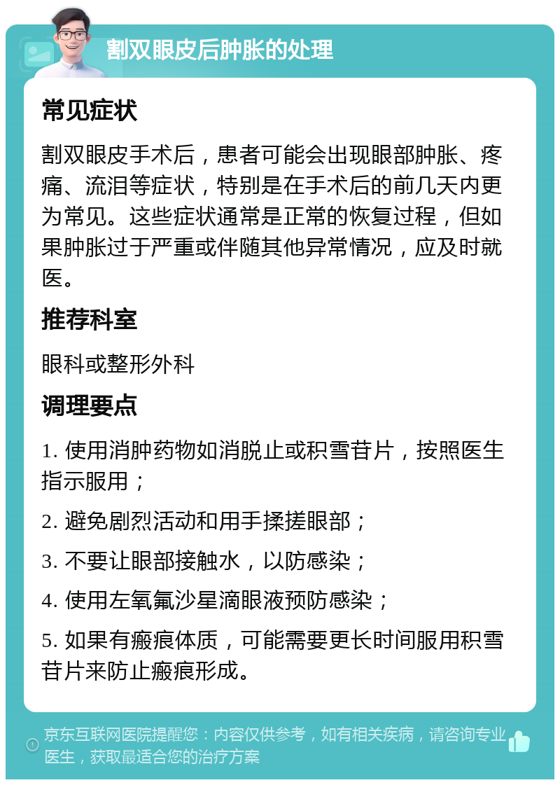 割双眼皮后肿胀的处理 常见症状 割双眼皮手术后，患者可能会出现眼部肿胀、疼痛、流泪等症状，特别是在手术后的前几天内更为常见。这些症状通常是正常的恢复过程，但如果肿胀过于严重或伴随其他异常情况，应及时就医。 推荐科室 眼科或整形外科 调理要点 1. 使用消肿药物如消脱止或积雪苷片，按照医生指示服用； 2. 避免剧烈活动和用手揉搓眼部； 3. 不要让眼部接触水，以防感染； 4. 使用左氧氟沙星滴眼液预防感染； 5. 如果有瘢痕体质，可能需要更长时间服用积雪苷片来防止瘢痕形成。