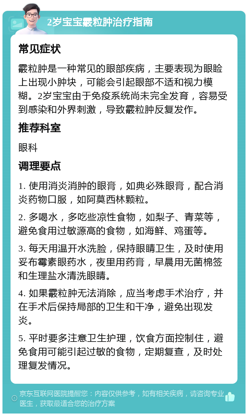 2岁宝宝霰粒肿治疗指南 常见症状 霰粒肿是一种常见的眼部疾病，主要表现为眼睑上出现小肿块，可能会引起眼部不适和视力模糊。2岁宝宝由于免疫系统尚未完全发育，容易受到感染和外界刺激，导致霰粒肿反复发作。 推荐科室 眼科 调理要点 1. 使用消炎消肿的眼膏，如典必殊眼膏，配合消炎药物口服，如阿莫西林颗粒。 2. 多喝水，多吃些凉性食物，如梨子、青菜等，避免食用过敏源高的食物，如海鲜、鸡蛋等。 3. 每天用温开水洗脸，保持眼睛卫生，及时使用妥布霉素眼药水，夜里用药膏，早晨用无菌棉签和生理盐水清洗眼睛。 4. 如果霰粒肿无法消除，应当考虑手术治疗，并在手术后保持局部的卫生和干净，避免出现发炎。 5. 平时要多注意卫生护理，饮食方面控制住，避免食用可能引起过敏的食物，定期复查，及时处理复发情况。