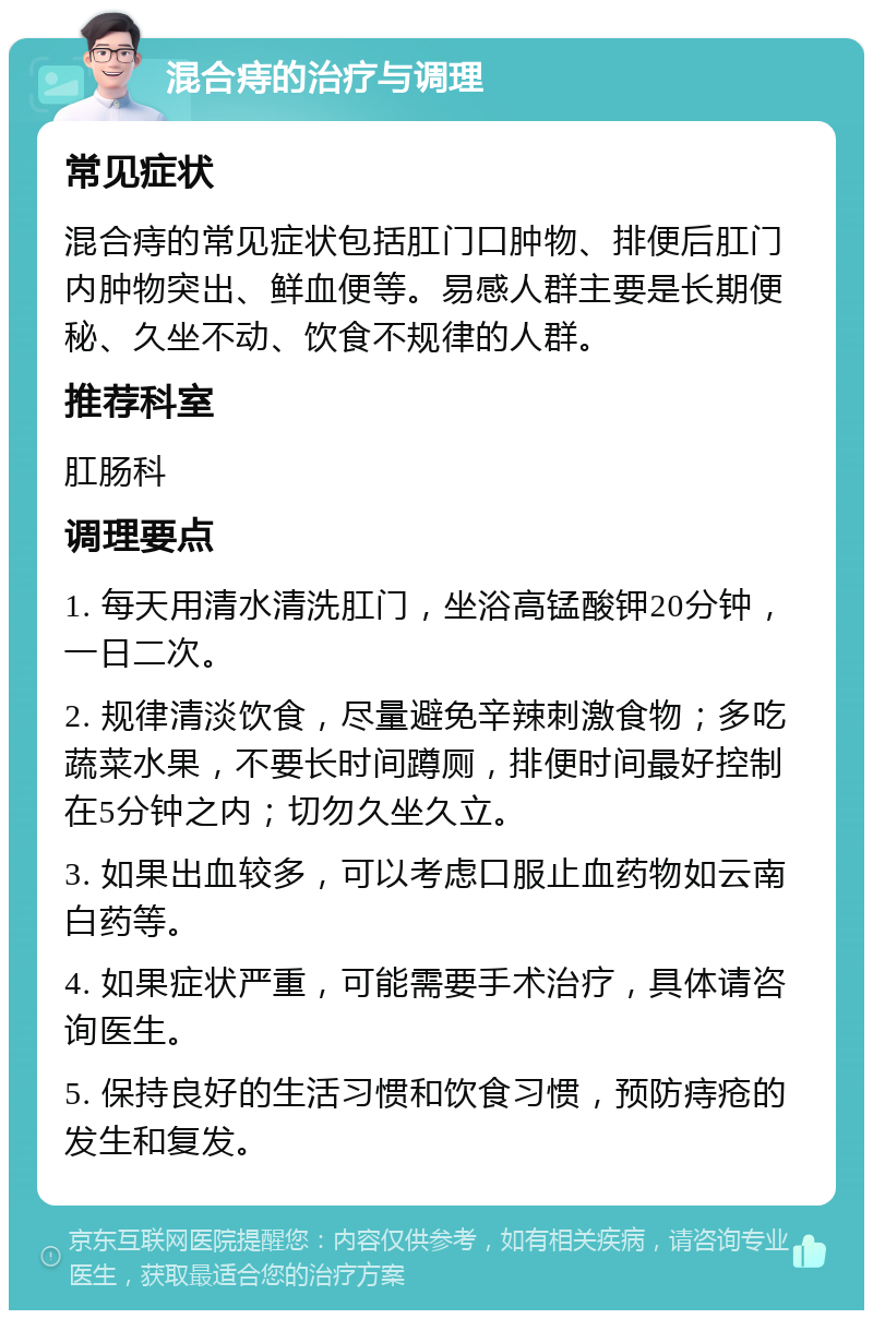 混合痔的治疗与调理 常见症状 混合痔的常见症状包括肛门口肿物、排便后肛门内肿物突出、鲜血便等。易感人群主要是长期便秘、久坐不动、饮食不规律的人群。 推荐科室 肛肠科 调理要点 1. 每天用清水清洗肛门，坐浴高锰酸钾20分钟，一日二次。 2. 规律清淡饮食，尽量避免辛辣刺激食物；多吃蔬菜水果，不要长时间蹲厕，排便时间最好控制在5分钟之内；切勿久坐久立。 3. 如果出血较多，可以考虑口服止血药物如云南白药等。 4. 如果症状严重，可能需要手术治疗，具体请咨询医生。 5. 保持良好的生活习惯和饮食习惯，预防痔疮的发生和复发。