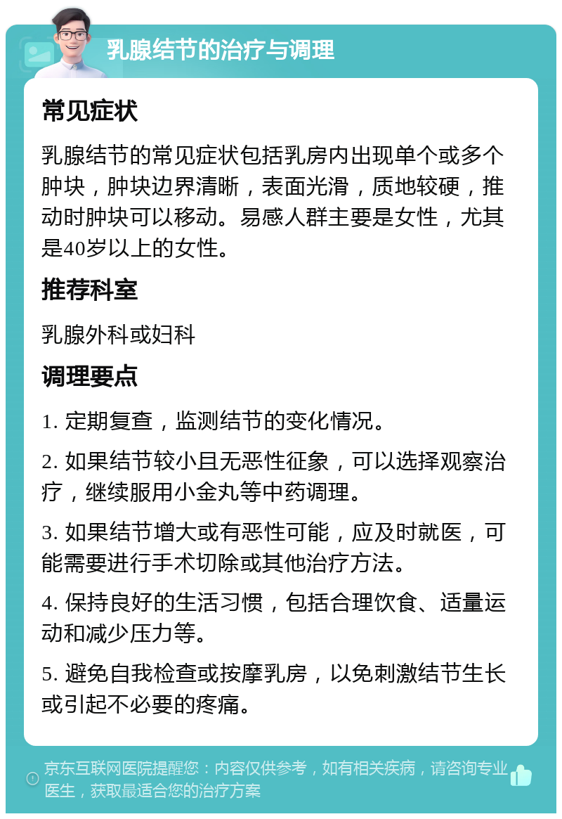 乳腺结节的治疗与调理 常见症状 乳腺结节的常见症状包括乳房内出现单个或多个肿块，肿块边界清晰，表面光滑，质地较硬，推动时肿块可以移动。易感人群主要是女性，尤其是40岁以上的女性。 推荐科室 乳腺外科或妇科 调理要点 1. 定期复查，监测结节的变化情况。 2. 如果结节较小且无恶性征象，可以选择观察治疗，继续服用小金丸等中药调理。 3. 如果结节增大或有恶性可能，应及时就医，可能需要进行手术切除或其他治疗方法。 4. 保持良好的生活习惯，包括合理饮食、适量运动和减少压力等。 5. 避免自我检查或按摩乳房，以免刺激结节生长或引起不必要的疼痛。