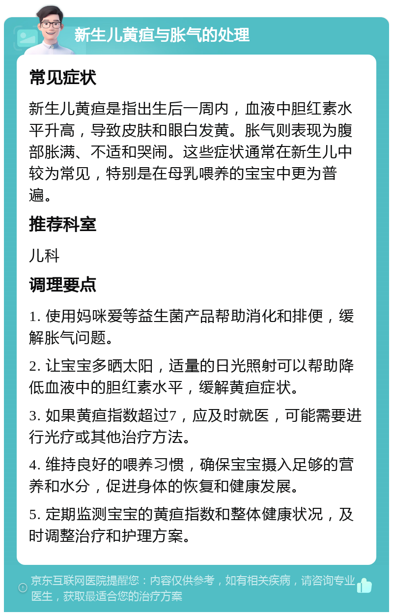 新生儿黄疸与胀气的处理 常见症状 新生儿黄疸是指出生后一周内，血液中胆红素水平升高，导致皮肤和眼白发黄。胀气则表现为腹部胀满、不适和哭闹。这些症状通常在新生儿中较为常见，特别是在母乳喂养的宝宝中更为普遍。 推荐科室 儿科 调理要点 1. 使用妈咪爱等益生菌产品帮助消化和排便，缓解胀气问题。 2. 让宝宝多晒太阳，适量的日光照射可以帮助降低血液中的胆红素水平，缓解黄疸症状。 3. 如果黄疸指数超过7，应及时就医，可能需要进行光疗或其他治疗方法。 4. 维持良好的喂养习惯，确保宝宝摄入足够的营养和水分，促进身体的恢复和健康发展。 5. 定期监测宝宝的黄疸指数和整体健康状况，及时调整治疗和护理方案。