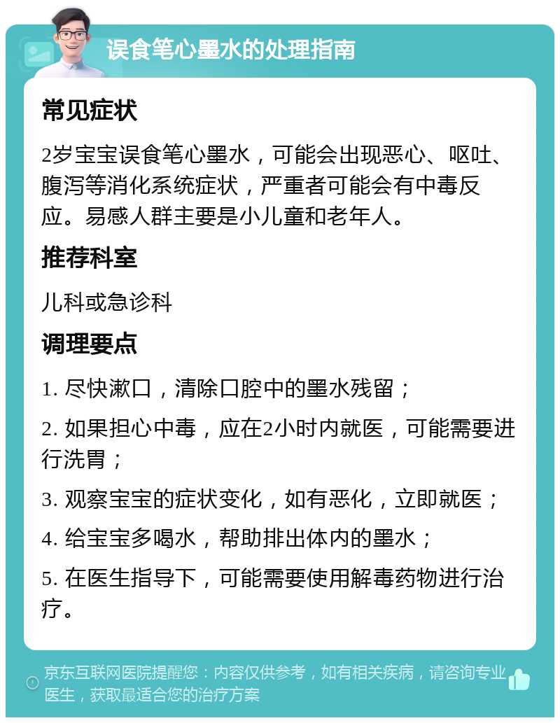 误食笔心墨水的处理指南 常见症状 2岁宝宝误食笔心墨水，可能会出现恶心、呕吐、腹泻等消化系统症状，严重者可能会有中毒反应。易感人群主要是小儿童和老年人。 推荐科室 儿科或急诊科 调理要点 1. 尽快漱口，清除口腔中的墨水残留； 2. 如果担心中毒，应在2小时内就医，可能需要进行洗胃； 3. 观察宝宝的症状变化，如有恶化，立即就医； 4. 给宝宝多喝水，帮助排出体内的墨水； 5. 在医生指导下，可能需要使用解毒药物进行治疗。