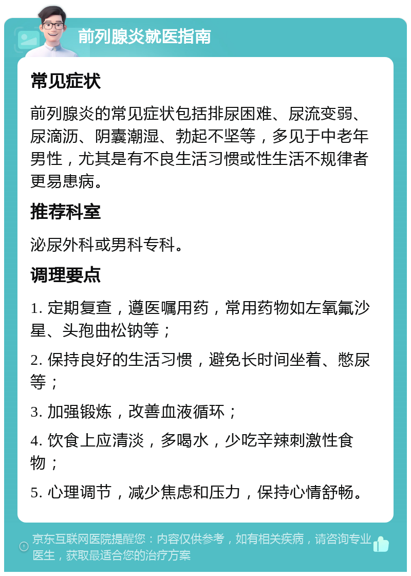 前列腺炎就医指南 常见症状 前列腺炎的常见症状包括排尿困难、尿流变弱、尿滴沥、阴囊潮湿、勃起不坚等，多见于中老年男性，尤其是有不良生活习惯或性生活不规律者更易患病。 推荐科室 泌尿外科或男科专科。 调理要点 1. 定期复查，遵医嘱用药，常用药物如左氧氟沙星、头孢曲松钠等； 2. 保持良好的生活习惯，避免长时间坐着、憋尿等； 3. 加强锻炼，改善血液循环； 4. 饮食上应清淡，多喝水，少吃辛辣刺激性食物； 5. 心理调节，减少焦虑和压力，保持心情舒畅。