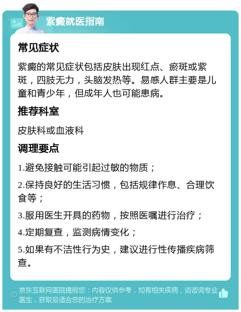 紫癜就医指南 常见症状 紫癜的常见症状包括皮肤出现红点、瘀斑或紫斑，四肢无力，头脑发热等。易感人群主要是儿童和青少年，但成年人也可能患病。 推荐科室 皮肤科或血液科 调理要点 1.避免接触可能引起过敏的物质； 2.保持良好的生活习惯，包括规律作息、合理饮食等； 3.服用医生开具的药物，按照医嘱进行治疗； 4.定期复查，监测病情变化； 5.如果有不洁性行为史，建议进行性传播疾病筛查。