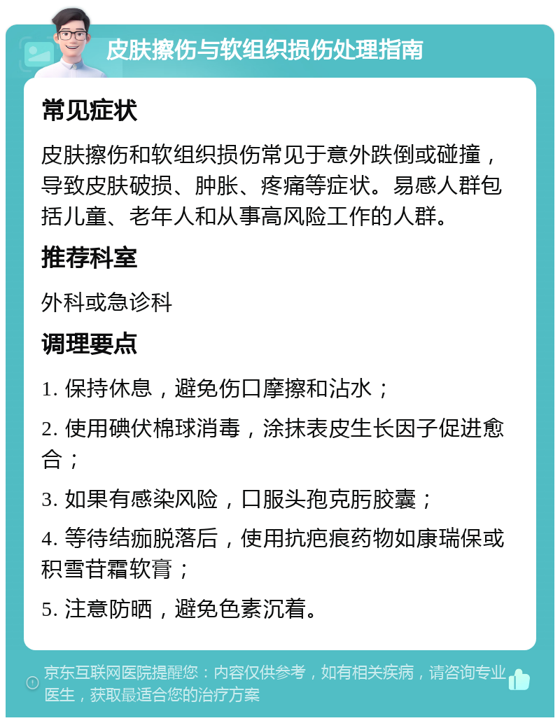 皮肤擦伤与软组织损伤处理指南 常见症状 皮肤擦伤和软组织损伤常见于意外跌倒或碰撞，导致皮肤破损、肿胀、疼痛等症状。易感人群包括儿童、老年人和从事高风险工作的人群。 推荐科室 外科或急诊科 调理要点 1. 保持休息，避免伤口摩擦和沾水； 2. 使用碘伏棉球消毒，涂抹表皮生长因子促进愈合； 3. 如果有感染风险，口服头孢克肟胶囊； 4. 等待结痂脱落后，使用抗疤痕药物如康瑞保或积雪苷霜软膏； 5. 注意防晒，避免色素沉着。