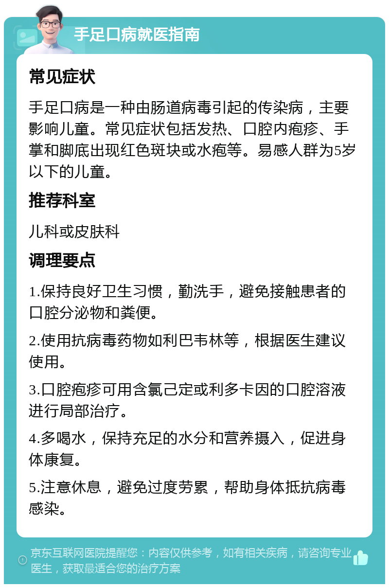 手足口病就医指南 常见症状 手足口病是一种由肠道病毒引起的传染病，主要影响儿童。常见症状包括发热、口腔内疱疹、手掌和脚底出现红色斑块或水疱等。易感人群为5岁以下的儿童。 推荐科室 儿科或皮肤科 调理要点 1.保持良好卫生习惯，勤洗手，避免接触患者的口腔分泌物和粪便。 2.使用抗病毒药物如利巴韦林等，根据医生建议使用。 3.口腔疱疹可用含氯己定或利多卡因的口腔溶液进行局部治疗。 4.多喝水，保持充足的水分和营养摄入，促进身体康复。 5.注意休息，避免过度劳累，帮助身体抵抗病毒感染。