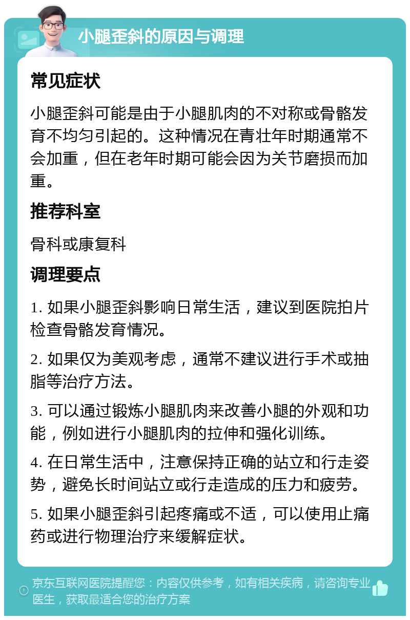 小腿歪斜的原因与调理 常见症状 小腿歪斜可能是由于小腿肌肉的不对称或骨骼发育不均匀引起的。这种情况在青壮年时期通常不会加重，但在老年时期可能会因为关节磨损而加重。 推荐科室 骨科或康复科 调理要点 1. 如果小腿歪斜影响日常生活，建议到医院拍片检查骨骼发育情况。 2. 如果仅为美观考虑，通常不建议进行手术或抽脂等治疗方法。 3. 可以通过锻炼小腿肌肉来改善小腿的外观和功能，例如进行小腿肌肉的拉伸和强化训练。 4. 在日常生活中，注意保持正确的站立和行走姿势，避免长时间站立或行走造成的压力和疲劳。 5. 如果小腿歪斜引起疼痛或不适，可以使用止痛药或进行物理治疗来缓解症状。