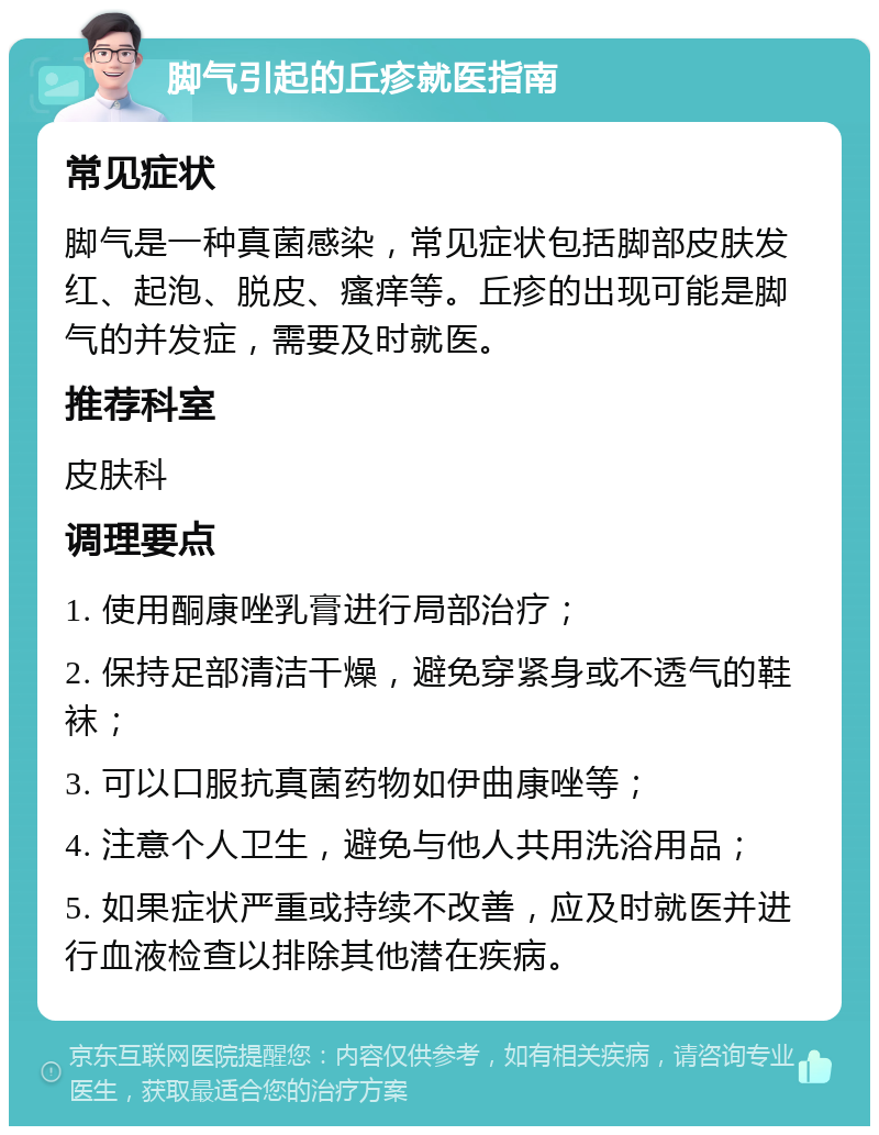 脚气引起的丘疹就医指南 常见症状 脚气是一种真菌感染，常见症状包括脚部皮肤发红、起泡、脱皮、瘙痒等。丘疹的出现可能是脚气的并发症，需要及时就医。 推荐科室 皮肤科 调理要点 1. 使用酮康唑乳膏进行局部治疗； 2. 保持足部清洁干燥，避免穿紧身或不透气的鞋袜； 3. 可以口服抗真菌药物如伊曲康唑等； 4. 注意个人卫生，避免与他人共用洗浴用品； 5. 如果症状严重或持续不改善，应及时就医并进行血液检查以排除其他潜在疾病。