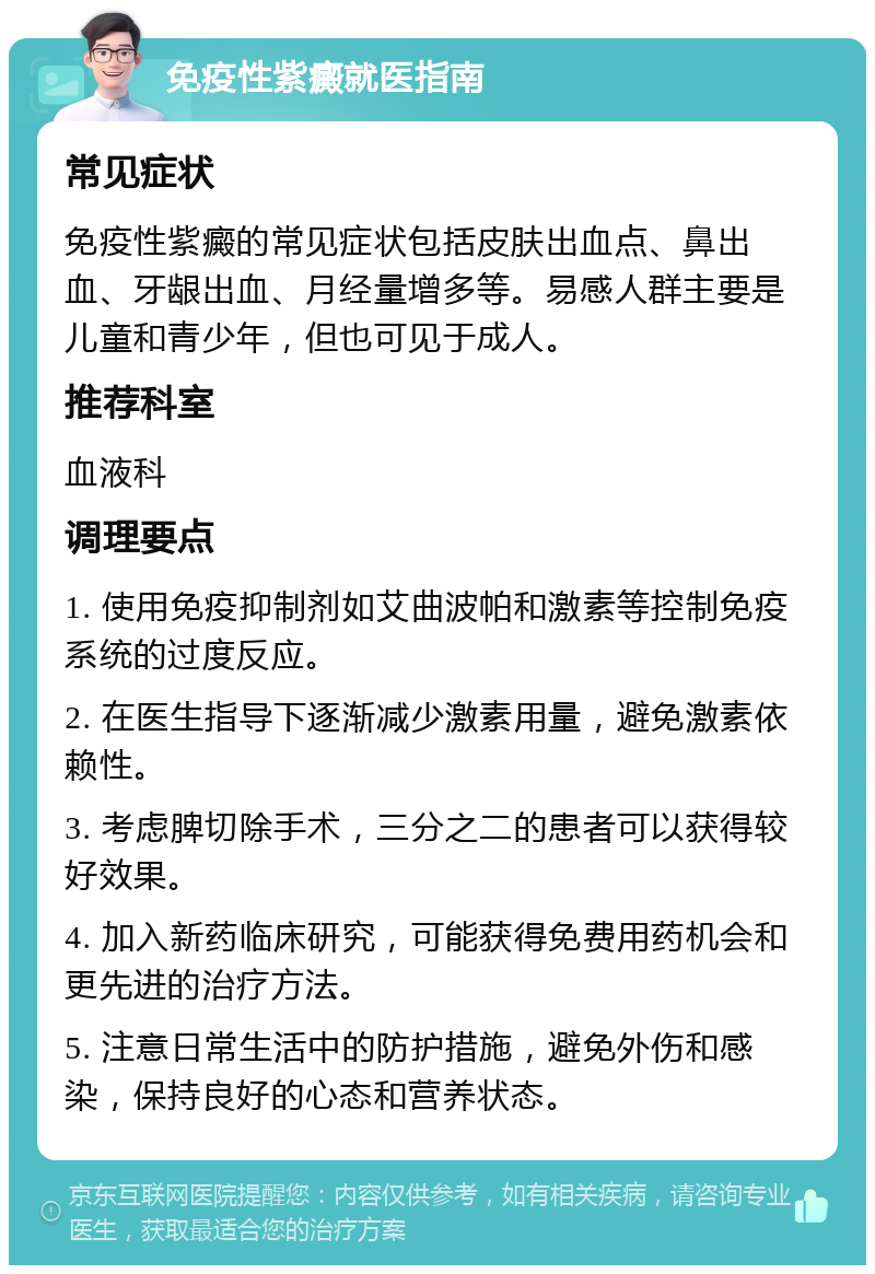 免疫性紫癜就医指南 常见症状 免疫性紫癜的常见症状包括皮肤出血点、鼻出血、牙龈出血、月经量增多等。易感人群主要是儿童和青少年，但也可见于成人。 推荐科室 血液科 调理要点 1. 使用免疫抑制剂如艾曲波帕和激素等控制免疫系统的过度反应。 2. 在医生指导下逐渐减少激素用量，避免激素依赖性。 3. 考虑脾切除手术，三分之二的患者可以获得较好效果。 4. 加入新药临床研究，可能获得免费用药机会和更先进的治疗方法。 5. 注意日常生活中的防护措施，避免外伤和感染，保持良好的心态和营养状态。