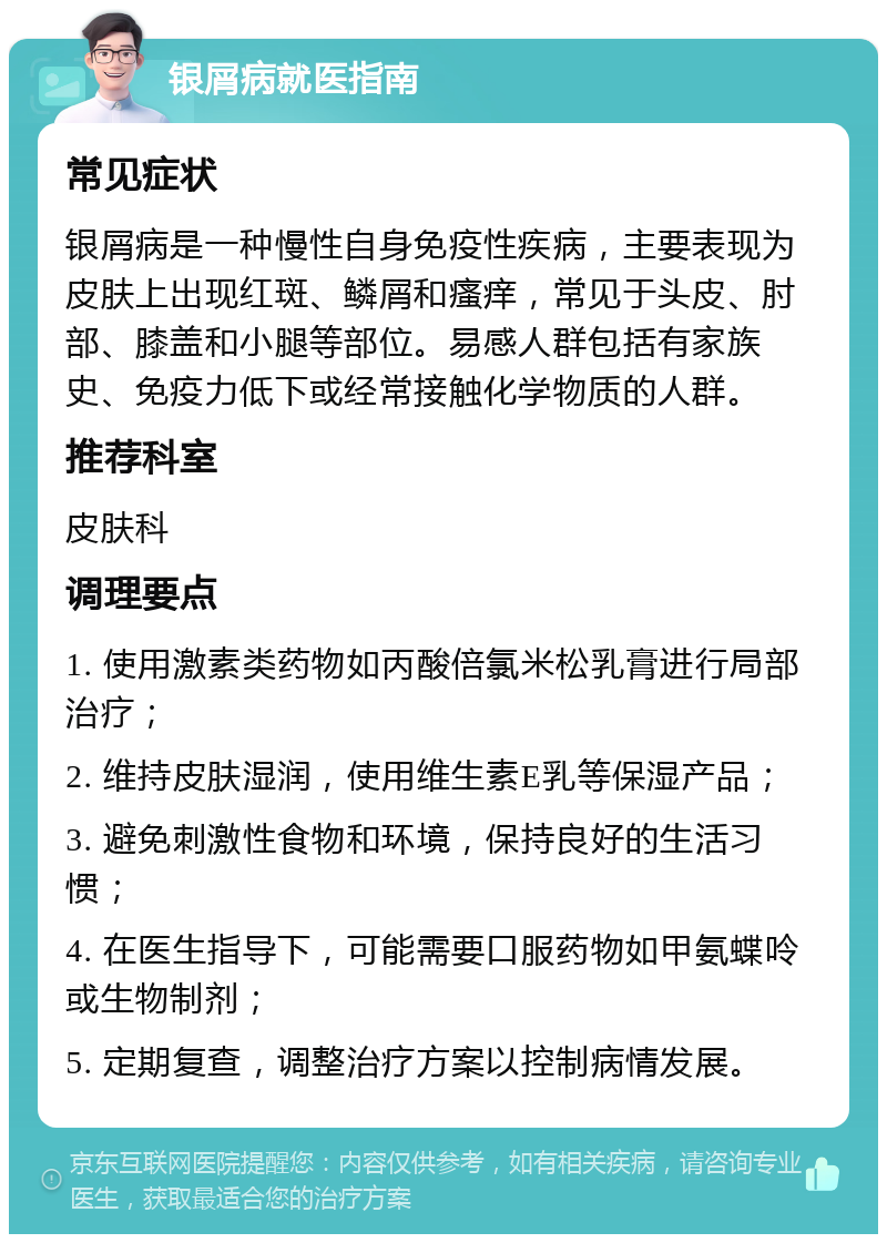 银屑病就医指南 常见症状 银屑病是一种慢性自身免疫性疾病，主要表现为皮肤上出现红斑、鳞屑和瘙痒，常见于头皮、肘部、膝盖和小腿等部位。易感人群包括有家族史、免疫力低下或经常接触化学物质的人群。 推荐科室 皮肤科 调理要点 1. 使用激素类药物如丙酸倍氯米松乳膏进行局部治疗； 2. 维持皮肤湿润，使用维生素E乳等保湿产品； 3. 避免刺激性食物和环境，保持良好的生活习惯； 4. 在医生指导下，可能需要口服药物如甲氨蝶呤或生物制剂； 5. 定期复查，调整治疗方案以控制病情发展。