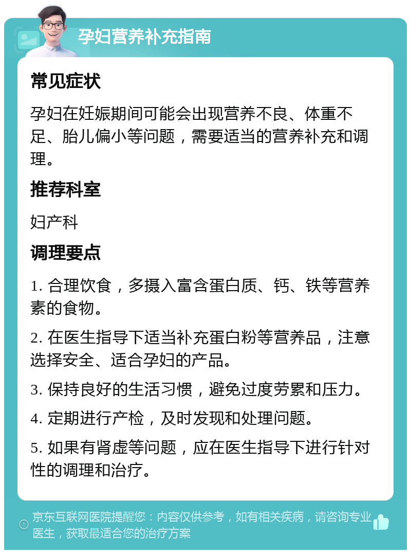 孕妇营养补充指南 常见症状 孕妇在妊娠期间可能会出现营养不良、体重不足、胎儿偏小等问题，需要适当的营养补充和调理。 推荐科室 妇产科 调理要点 1. 合理饮食，多摄入富含蛋白质、钙、铁等营养素的食物。 2. 在医生指导下适当补充蛋白粉等营养品，注意选择安全、适合孕妇的产品。 3. 保持良好的生活习惯，避免过度劳累和压力。 4. 定期进行产检，及时发现和处理问题。 5. 如果有肾虚等问题，应在医生指导下进行针对性的调理和治疗。