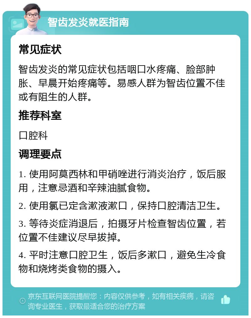 智齿发炎就医指南 常见症状 智齿发炎的常见症状包括咽口水疼痛、脸部肿胀、早晨开始疼痛等。易感人群为智齿位置不佳或有阻生的人群。 推荐科室 口腔科 调理要点 1. 使用阿莫西林和甲硝唑进行消炎治疗，饭后服用，注意忌酒和辛辣油腻食物。 2. 使用氯已定含漱液漱口，保持口腔清洁卫生。 3. 等待炎症消退后，拍摄牙片检查智齿位置，若位置不佳建议尽早拔掉。 4. 平时注意口腔卫生，饭后多漱口，避免生冷食物和烧烤类食物的摄入。