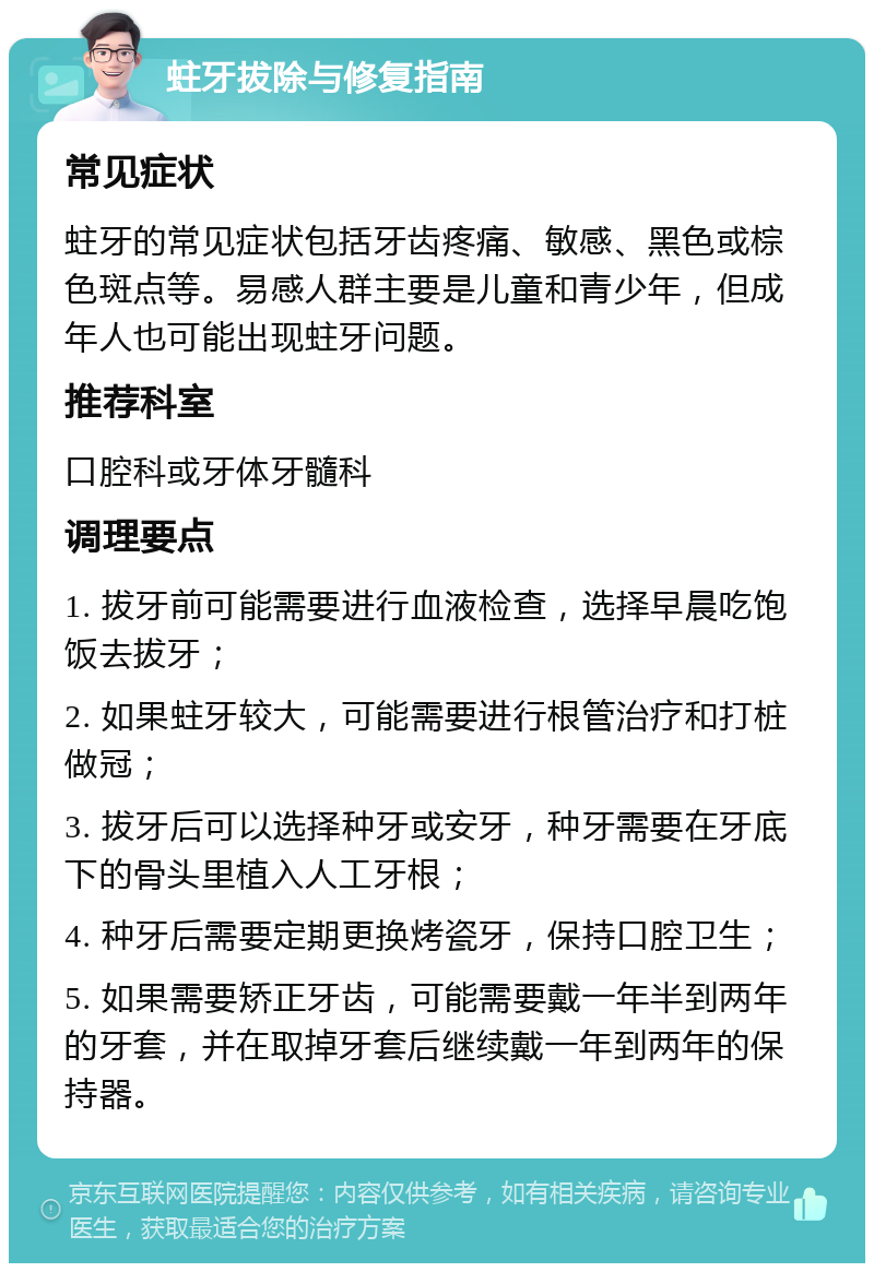 蛀牙拔除与修复指南 常见症状 蛀牙的常见症状包括牙齿疼痛、敏感、黑色或棕色斑点等。易感人群主要是儿童和青少年，但成年人也可能出现蛀牙问题。 推荐科室 口腔科或牙体牙髓科 调理要点 1. 拔牙前可能需要进行血液检查，选择早晨吃饱饭去拔牙； 2. 如果蛀牙较大，可能需要进行根管治疗和打桩做冠； 3. 拔牙后可以选择种牙或安牙，种牙需要在牙底下的骨头里植入人工牙根； 4. 种牙后需要定期更换烤瓷牙，保持口腔卫生； 5. 如果需要矫正牙齿，可能需要戴一年半到两年的牙套，并在取掉牙套后继续戴一年到两年的保持器。