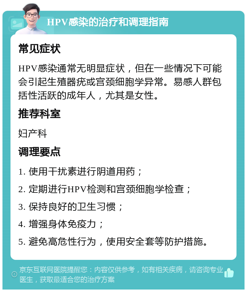 HPV感染的治疗和调理指南 常见症状 HPV感染通常无明显症状，但在一些情况下可能会引起生殖器疣或宫颈细胞学异常。易感人群包括性活跃的成年人，尤其是女性。 推荐科室 妇产科 调理要点 1. 使用干扰素进行阴道用药； 2. 定期进行HPV检测和宫颈细胞学检查； 3. 保持良好的卫生习惯； 4. 增强身体免疫力； 5. 避免高危性行为，使用安全套等防护措施。