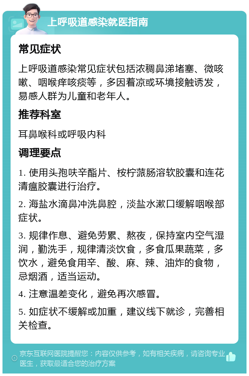 上呼吸道感染就医指南 常见症状 上呼吸道感染常见症状包括浓稠鼻涕堵塞、微咳嗽、咽喉痒咳痰等，多因着凉或环境接触诱发，易感人群为儿童和老年人。 推荐科室 耳鼻喉科或呼吸内科 调理要点 1. 使用头孢呋辛酯片、桉柠蒎肠溶软胶囊和连花清瘟胶囊进行治疗。 2. 海盐水滴鼻冲洗鼻腔，淡盐水漱口缓解咽喉部症状。 3. 规律作息、避免劳累、熬夜，保持室内空气湿润，勤洗手，规律清淡饮食，多食瓜果蔬菜，多饮水，避免食用辛、酸、麻、辣、油炸的食物，忌烟酒，适当运动。 4. 注意温差变化，避免再次感冒。 5. 如症状不缓解或加重，建议线下就诊，完善相关检查。