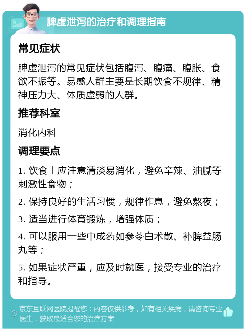 脾虚泄泻的治疗和调理指南 常见症状 脾虚泄泻的常见症状包括腹泻、腹痛、腹胀、食欲不振等。易感人群主要是长期饮食不规律、精神压力大、体质虚弱的人群。 推荐科室 消化内科 调理要点 1. 饮食上应注意清淡易消化，避免辛辣、油腻等刺激性食物； 2. 保持良好的生活习惯，规律作息，避免熬夜； 3. 适当进行体育锻炼，增强体质； 4. 可以服用一些中成药如参苓白术散、补脾益肠丸等； 5. 如果症状严重，应及时就医，接受专业的治疗和指导。