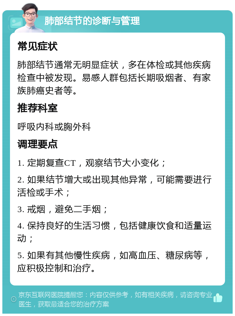 肺部结节的诊断与管理 常见症状 肺部结节通常无明显症状，多在体检或其他疾病检查中被发现。易感人群包括长期吸烟者、有家族肺癌史者等。 推荐科室 呼吸内科或胸外科 调理要点 1. 定期复查CT，观察结节大小变化； 2. 如果结节增大或出现其他异常，可能需要进行活检或手术； 3. 戒烟，避免二手烟； 4. 保持良好的生活习惯，包括健康饮食和适量运动； 5. 如果有其他慢性疾病，如高血压、糖尿病等，应积极控制和治疗。