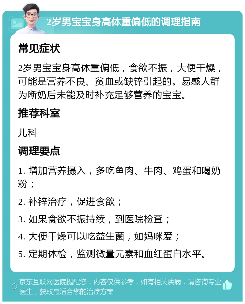 2岁男宝宝身高体重偏低的调理指南 常见症状 2岁男宝宝身高体重偏低，食欲不振，大便干燥，可能是营养不良、贫血或缺锌引起的。易感人群为断奶后未能及时补充足够营养的宝宝。 推荐科室 儿科 调理要点 1. 增加营养摄入，多吃鱼肉、牛肉、鸡蛋和喝奶粉； 2. 补锌治疗，促进食欲； 3. 如果食欲不振持续，到医院检查； 4. 大便干燥可以吃益生菌，如妈咪爱； 5. 定期体检，监测微量元素和血红蛋白水平。