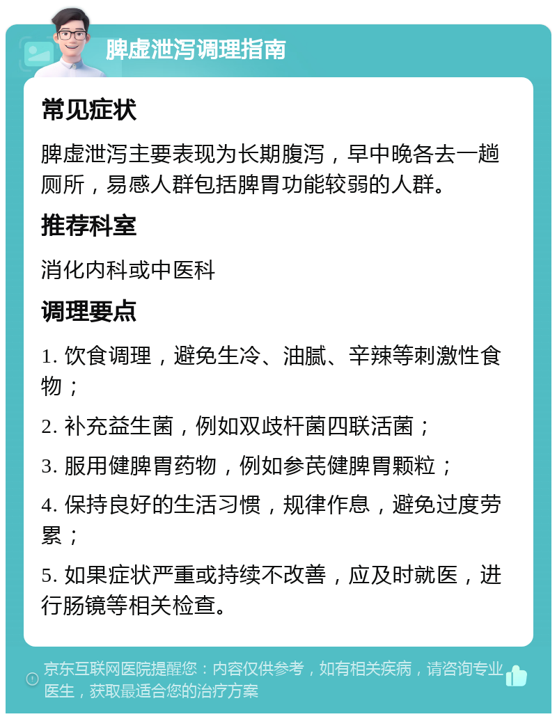 脾虚泄泻调理指南 常见症状 脾虚泄泻主要表现为长期腹泻，早中晚各去一趟厕所，易感人群包括脾胃功能较弱的人群。 推荐科室 消化内科或中医科 调理要点 1. 饮食调理，避免生冷、油腻、辛辣等刺激性食物； 2. 补充益生菌，例如双歧杆菌四联活菌； 3. 服用健脾胃药物，例如参芪健脾胃颗粒； 4. 保持良好的生活习惯，规律作息，避免过度劳累； 5. 如果症状严重或持续不改善，应及时就医，进行肠镜等相关检查。