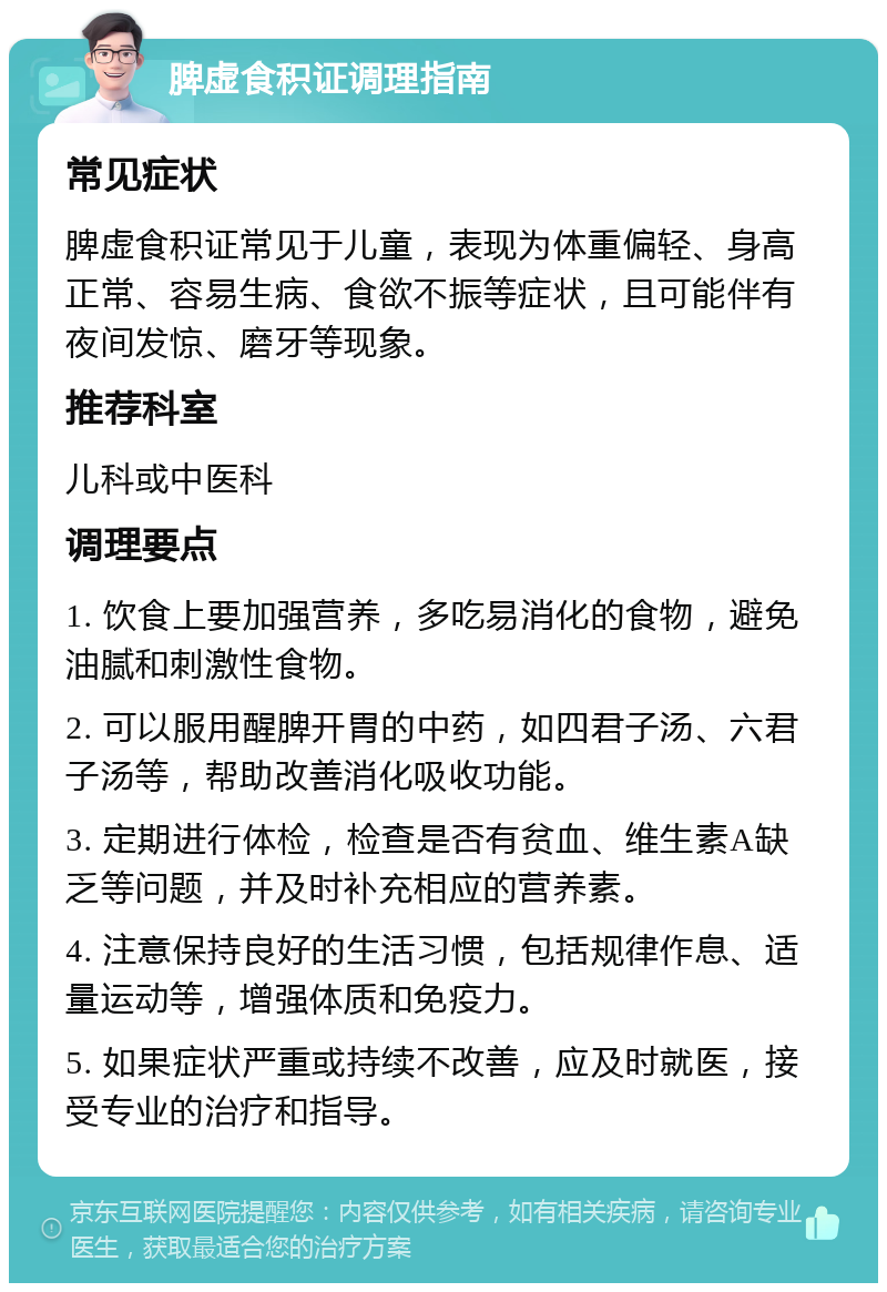 脾虚食积证调理指南 常见症状 脾虚食积证常见于儿童，表现为体重偏轻、身高正常、容易生病、食欲不振等症状，且可能伴有夜间发惊、磨牙等现象。 推荐科室 儿科或中医科 调理要点 1. 饮食上要加强营养，多吃易消化的食物，避免油腻和刺激性食物。 2. 可以服用醒脾开胃的中药，如四君子汤、六君子汤等，帮助改善消化吸收功能。 3. 定期进行体检，检查是否有贫血、维生素A缺乏等问题，并及时补充相应的营养素。 4. 注意保持良好的生活习惯，包括规律作息、适量运动等，增强体质和免疫力。 5. 如果症状严重或持续不改善，应及时就医，接受专业的治疗和指导。