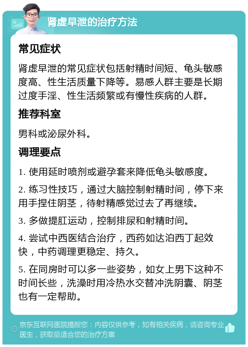 肾虚早泄的治疗方法 常见症状 肾虚早泄的常见症状包括射精时间短、龟头敏感度高、性生活质量下降等。易感人群主要是长期过度手淫、性生活频繁或有慢性疾病的人群。 推荐科室 男科或泌尿外科。 调理要点 1. 使用延时喷剂或避孕套来降低龟头敏感度。 2. 练习性技巧，通过大脑控制射精时间，停下来用手捏住阴茎，待射精感觉过去了再继续。 3. 多做提肛运动，控制排尿和射精时间。 4. 尝试中西医结合治疗，西药如达泊西丁起效快，中药调理更稳定、持久。 5. 在同房时可以多一些姿势，如女上男下这种不时间长些，洗澡时用冷热水交替冲洗阴囊、阴茎也有一定帮助。