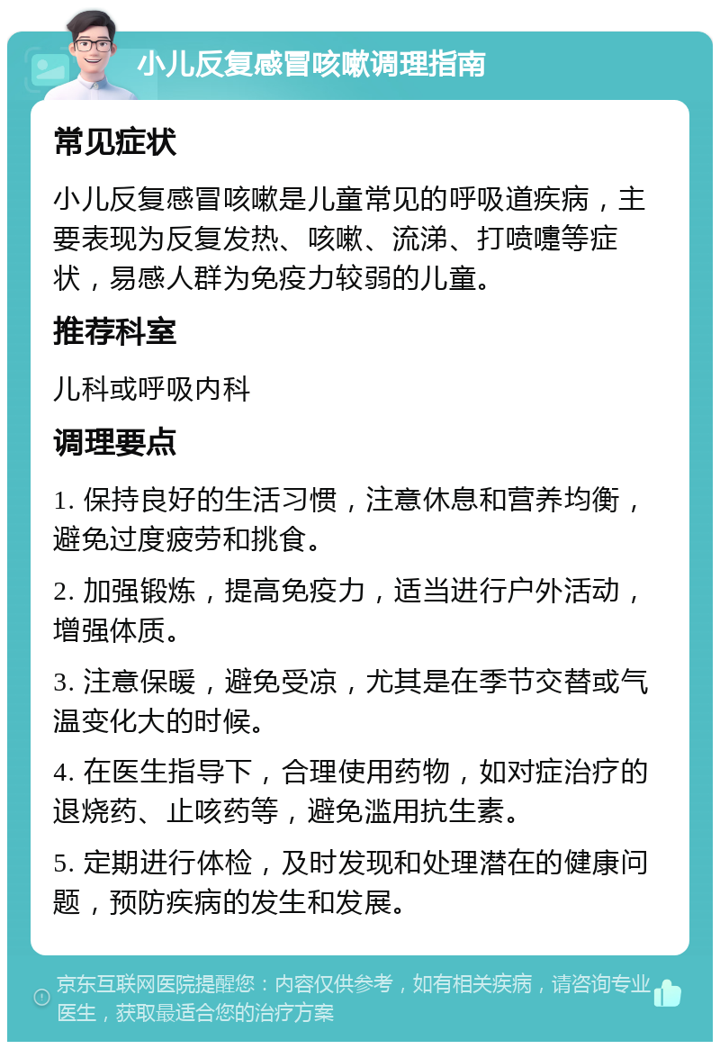 小儿反复感冒咳嗽调理指南 常见症状 小儿反复感冒咳嗽是儿童常见的呼吸道疾病，主要表现为反复发热、咳嗽、流涕、打喷嚏等症状，易感人群为免疫力较弱的儿童。 推荐科室 儿科或呼吸内科 调理要点 1. 保持良好的生活习惯，注意休息和营养均衡，避免过度疲劳和挑食。 2. 加强锻炼，提高免疫力，适当进行户外活动，增强体质。 3. 注意保暖，避免受凉，尤其是在季节交替或气温变化大的时候。 4. 在医生指导下，合理使用药物，如对症治疗的退烧药、止咳药等，避免滥用抗生素。 5. 定期进行体检，及时发现和处理潜在的健康问题，预防疾病的发生和发展。