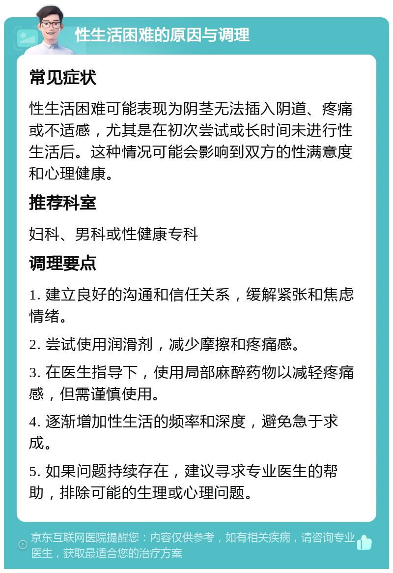 性生活困难的原因与调理 常见症状 性生活困难可能表现为阴茎无法插入阴道、疼痛或不适感，尤其是在初次尝试或长时间未进行性生活后。这种情况可能会影响到双方的性满意度和心理健康。 推荐科室 妇科、男科或性健康专科 调理要点 1. 建立良好的沟通和信任关系，缓解紧张和焦虑情绪。 2. 尝试使用润滑剂，减少摩擦和疼痛感。 3. 在医生指导下，使用局部麻醉药物以减轻疼痛感，但需谨慎使用。 4. 逐渐增加性生活的频率和深度，避免急于求成。 5. 如果问题持续存在，建议寻求专业医生的帮助，排除可能的生理或心理问题。