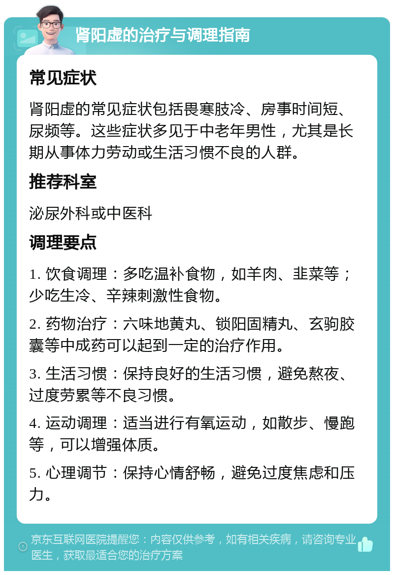 肾阳虚的治疗与调理指南 常见症状 肾阳虚的常见症状包括畏寒肢冷、房事时间短、尿频等。这些症状多见于中老年男性，尤其是长期从事体力劳动或生活习惯不良的人群。 推荐科室 泌尿外科或中医科 调理要点 1. 饮食调理：多吃温补食物，如羊肉、韭菜等；少吃生冷、辛辣刺激性食物。 2. 药物治疗：六味地黄丸、锁阳固精丸、玄驹胶囊等中成药可以起到一定的治疗作用。 3. 生活习惯：保持良好的生活习惯，避免熬夜、过度劳累等不良习惯。 4. 运动调理：适当进行有氧运动，如散步、慢跑等，可以增强体质。 5. 心理调节：保持心情舒畅，避免过度焦虑和压力。