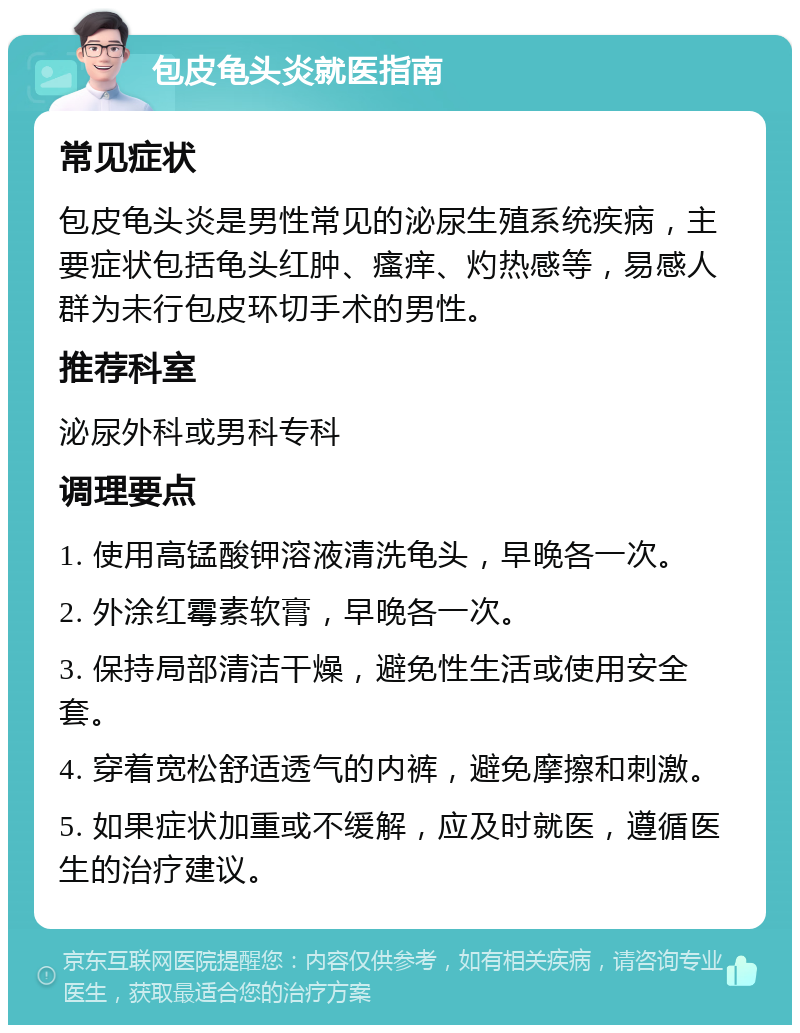 包皮龟头炎就医指南 常见症状 包皮龟头炎是男性常见的泌尿生殖系统疾病，主要症状包括龟头红肿、瘙痒、灼热感等，易感人群为未行包皮环切手术的男性。 推荐科室 泌尿外科或男科专科 调理要点 1. 使用高锰酸钾溶液清洗龟头，早晚各一次。 2. 外涂红霉素软膏，早晚各一次。 3. 保持局部清洁干燥，避免性生活或使用安全套。 4. 穿着宽松舒适透气的内裤，避免摩擦和刺激。 5. 如果症状加重或不缓解，应及时就医，遵循医生的治疗建议。