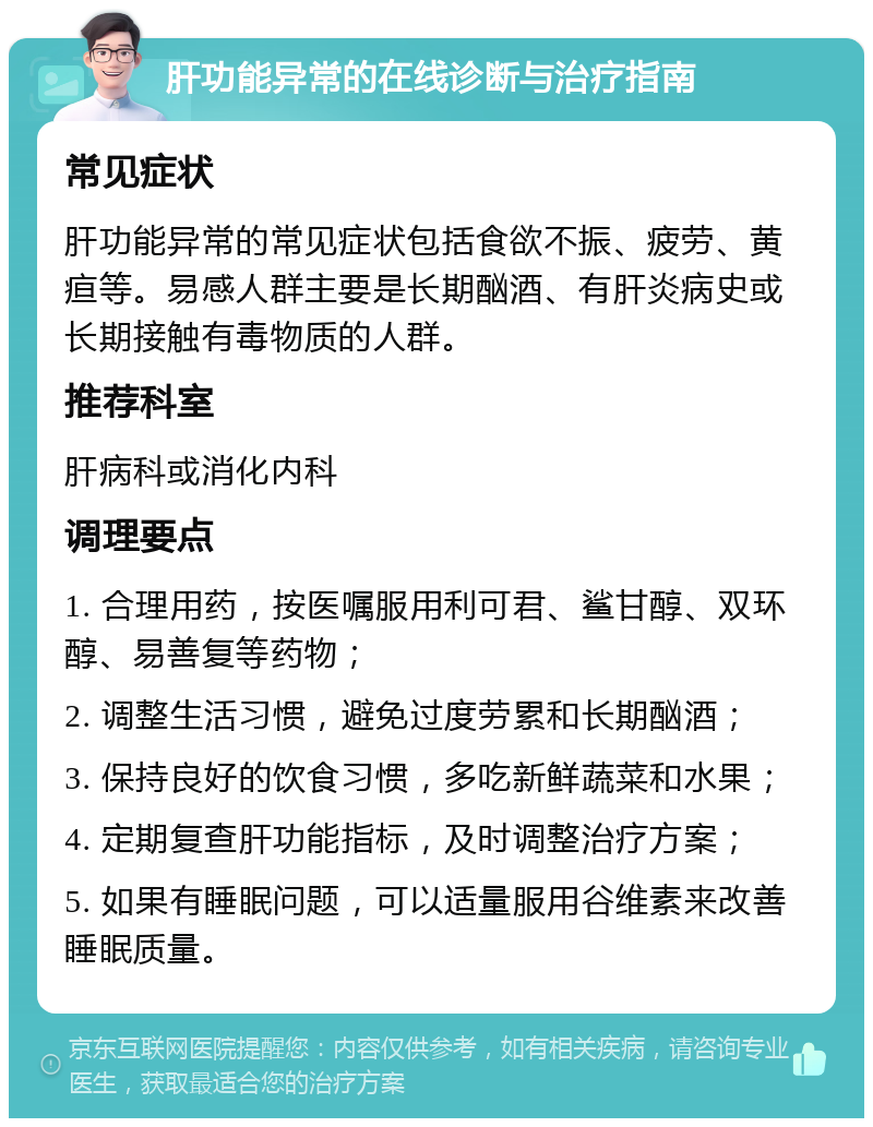 肝功能异常的在线诊断与治疗指南 常见症状 肝功能异常的常见症状包括食欲不振、疲劳、黄疸等。易感人群主要是长期酗酒、有肝炎病史或长期接触有毒物质的人群。 推荐科室 肝病科或消化内科 调理要点 1. 合理用药，按医嘱服用利可君、鲨甘醇、双环醇、易善复等药物； 2. 调整生活习惯，避免过度劳累和长期酗酒； 3. 保持良好的饮食习惯，多吃新鲜蔬菜和水果； 4. 定期复查肝功能指标，及时调整治疗方案； 5. 如果有睡眠问题，可以适量服用谷维素来改善睡眠质量。