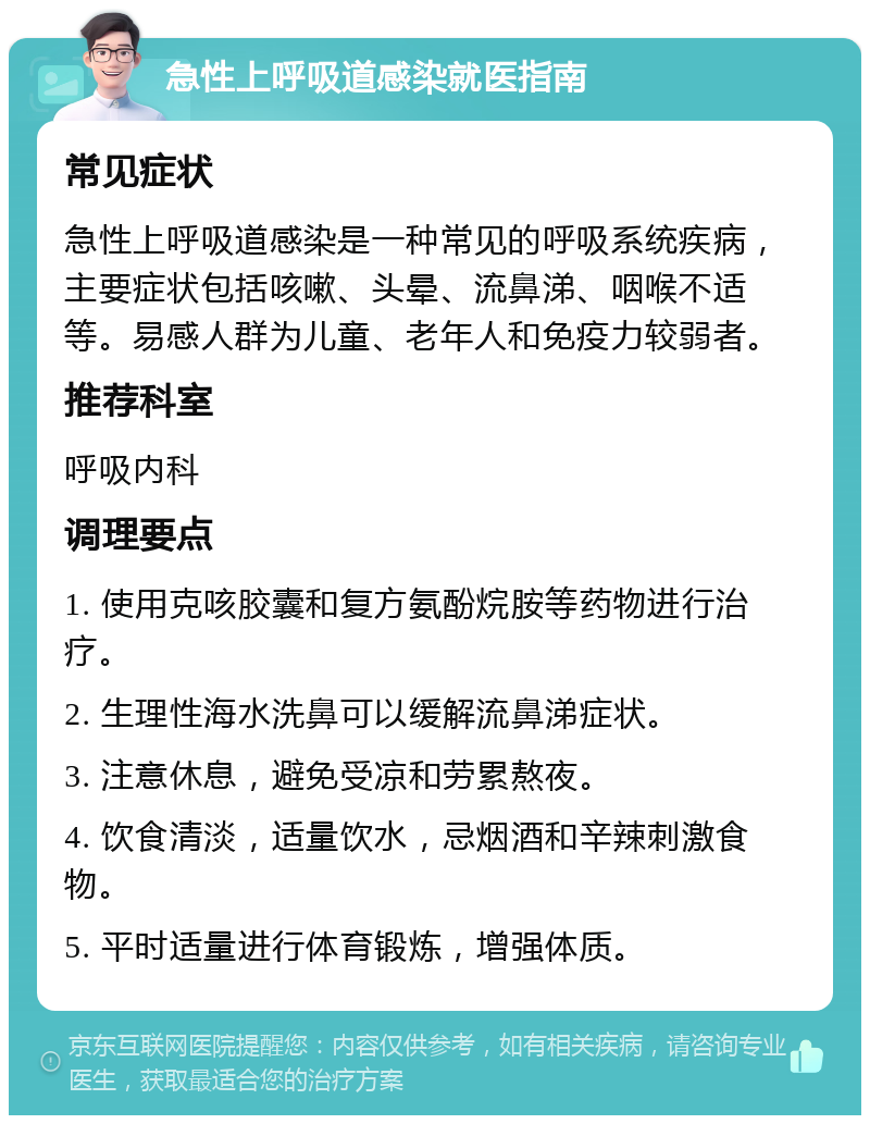 急性上呼吸道感染就医指南 常见症状 急性上呼吸道感染是一种常见的呼吸系统疾病，主要症状包括咳嗽、头晕、流鼻涕、咽喉不适等。易感人群为儿童、老年人和免疫力较弱者。 推荐科室 呼吸内科 调理要点 1. 使用克咳胶囊和复方氨酚烷胺等药物进行治疗。 2. 生理性海水洗鼻可以缓解流鼻涕症状。 3. 注意休息，避免受凉和劳累熬夜。 4. 饮食清淡，适量饮水，忌烟酒和辛辣刺激食物。 5. 平时适量进行体育锻炼，增强体质。