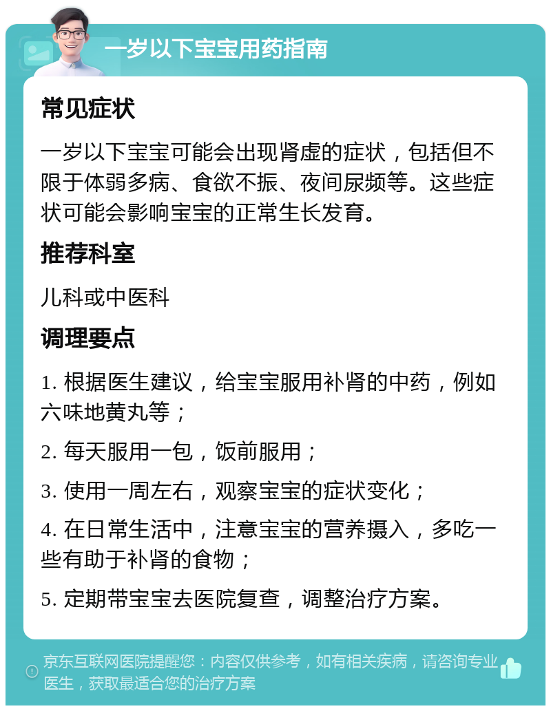 一岁以下宝宝用药指南 常见症状 一岁以下宝宝可能会出现肾虚的症状，包括但不限于体弱多病、食欲不振、夜间尿频等。这些症状可能会影响宝宝的正常生长发育。 推荐科室 儿科或中医科 调理要点 1. 根据医生建议，给宝宝服用补肾的中药，例如六味地黄丸等； 2. 每天服用一包，饭前服用； 3. 使用一周左右，观察宝宝的症状变化； 4. 在日常生活中，注意宝宝的营养摄入，多吃一些有助于补肾的食物； 5. 定期带宝宝去医院复查，调整治疗方案。