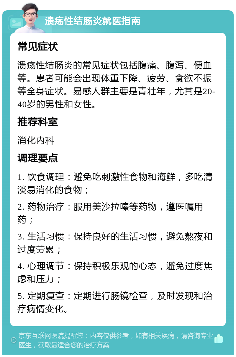 溃疡性结肠炎就医指南 常见症状 溃疡性结肠炎的常见症状包括腹痛、腹泻、便血等。患者可能会出现体重下降、疲劳、食欲不振等全身症状。易感人群主要是青壮年，尤其是20-40岁的男性和女性。 推荐科室 消化内科 调理要点 1. 饮食调理：避免吃刺激性食物和海鲜，多吃清淡易消化的食物； 2. 药物治疗：服用美沙拉嗪等药物，遵医嘱用药； 3. 生活习惯：保持良好的生活习惯，避免熬夜和过度劳累； 4. 心理调节：保持积极乐观的心态，避免过度焦虑和压力； 5. 定期复查：定期进行肠镜检查，及时发现和治疗病情变化。