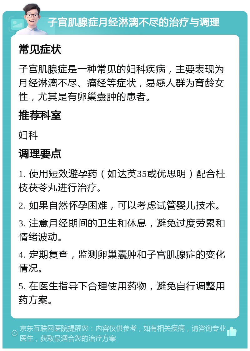 子宫肌腺症月经淋漓不尽的治疗与调理 常见症状 子宫肌腺症是一种常见的妇科疾病，主要表现为月经淋漓不尽、痛经等症状，易感人群为育龄女性，尤其是有卵巢囊肿的患者。 推荐科室 妇科 调理要点 1. 使用短效避孕药（如达英35或优思明）配合桂枝茯苓丸进行治疗。 2. 如果自然怀孕困难，可以考虑试管婴儿技术。 3. 注意月经期间的卫生和休息，避免过度劳累和情绪波动。 4. 定期复查，监测卵巢囊肿和子宫肌腺症的变化情况。 5. 在医生指导下合理使用药物，避免自行调整用药方案。